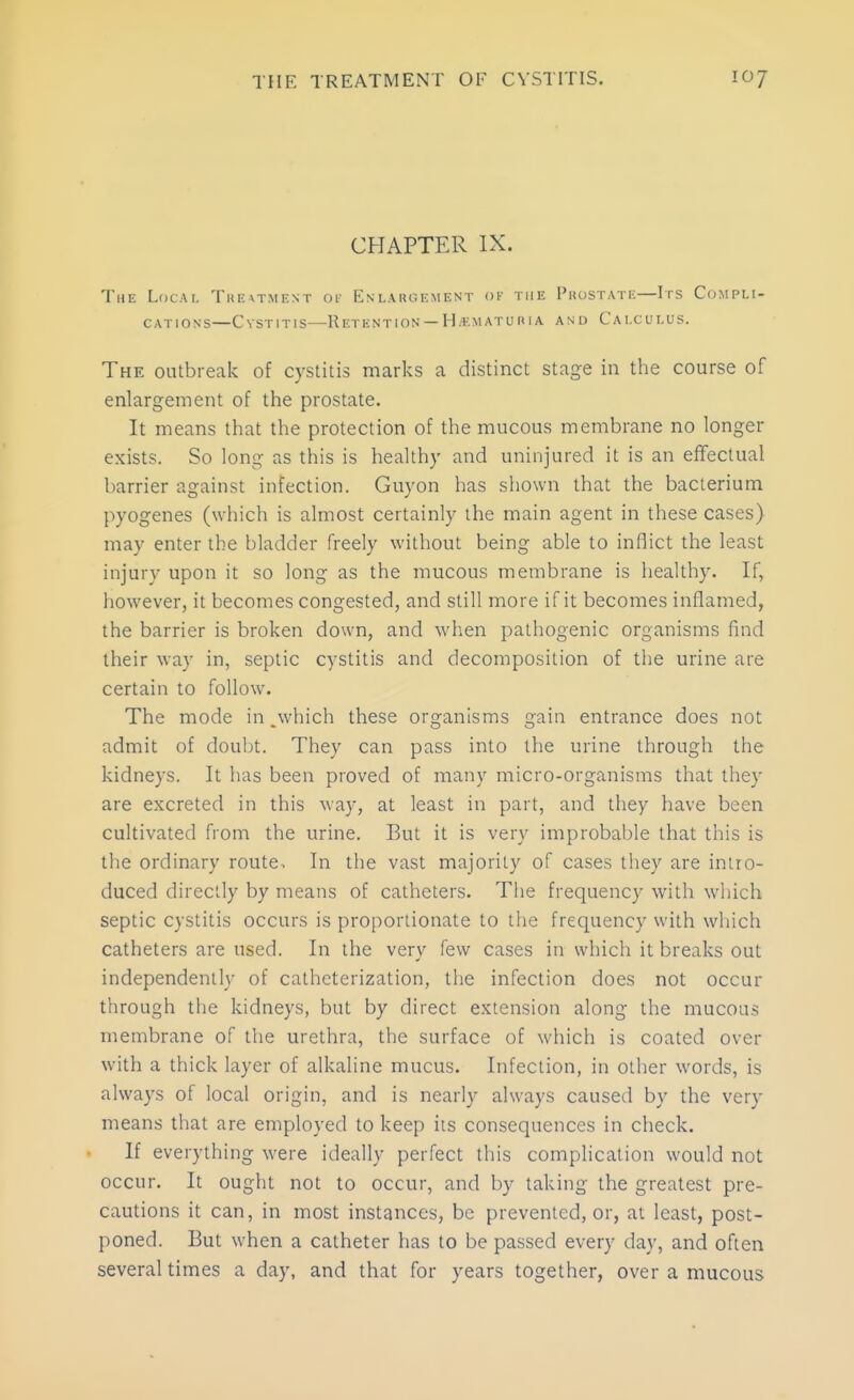 CHAPTER IX. The Local Tuextmest of Enlargement of the Puostate—Irs Compli- cations—Cystitis—Retention — H.f.matuitia and Calculus. The outbreak of cystitis marks a distinct stage in the course of enlargement of the prostate. It means that the protection of the mucous membrane no longer exists. So long as this is healthy and uninjured it is an effectual barrier against infection. Guyon has shown that the bacterium pyogenes (which is almost certainly the main agent in these cases) may enter the bladder freely without being able to inflict the least injury upon it so long as the mucous membrane is healthy. If, however, it becomes congested, and still more if it becomes inflamed, the barrier is broken down, and when pathogenic organisms find their way in, septic cystitis and decomposition of the urine are certain to follow. The mode in,which these organisms gain entrance does not admit of doubt. They can pass into the urine through the kidneys. It has been proved of many micro-organisms that they are excreted in this way, at least in part, and they have been cultivated from the urine. But it is very improbable that this is the ordinary route. In the vast majority of cases they are intro- duced directly by means of catheters. The frequency with which septic cystitis occurs is proportionate to the frequency with which catheters are used. In the very few cases in which it breaks out independently of catheterization, the infection does not occur through the kidneys, but by direct extension along the mucous membrane of the urethra, the surface of which is coated over with a thick layer of alkaline mucus. Infection, in other words, is always of local origin, and is nearly always caused by the very means that are employed to keep its consequences in check. If everything were ideally perfect this complication would not occur. It ought not to occur, and by taking the greatest pre- cautions it can, in most instances, be prevented, or, at least, post- poned. But when a catheter has to be passed every day, and often several times a day, and that for years together, over a mucous