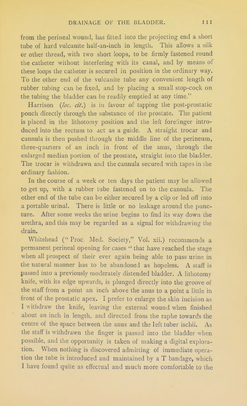 from the perineal wound, has fitted into the projecting end a short tube of hard vulcanite half-an-inch in length. This allows a silk or other thread, with two short loops, to be firmly fastened round the catheter without interfering with its canal, and by means of these loops the catheter is secured in position in the ordinary way. To the other end of the vulcanite tube any convenient length of rubber tubing can be fixed, and by placing a small stop-cock on the tubing the bladder can be readily emptied at any time. Harrison {loc. ciL) is in favour of tapping the post-prostatic pouch directly through the substance of the prostate. The patient is placed in the lithotomy position and the left forefinger intro- duced into the rectum to act as a guide. A straight trocar and cannula is then pushed through the middle line of the perineum, three-quarters of an inch in front of the anus, through the enlarged median portion of the prostate, straight into the bladder. The trocar is withdrawn and the cannula secured with tapes in the ordinary fashion. In the course of a week or ten days the patient may be allowed to get up, with a rubber tube fastened on to the cannula. Tlie other end of the tube can be either secured by a clip or led off into a portable urinal. There is little or no leakage around the punc- ture. After some weeks the urine begins to find its way down the urethra, and this may be regarded as a signal for withdrawing the drain. Whitehead ( Proc. Med. Society, Vol. xii.) recommends a permanent perineal opening for cases  that have reached the stage when all prospect of their ever again being able to pass urine in the natural manner has to be abandoned as hopeless. A staff is passed into a previously moderately distended bladder. A lithotomy knife, with its edge upwards, is plunged directly into the groove of the staff from a point an inch above the anus to a point a little in front of the prostatic apex. I prefer to enlarge the skin incision as I withdraw the knife, leaving the external wound when finished about an inch in length, and directed from the raphe towards the centre of the space between the anus and the left tuber ischii. As the staff is withdrawn the finger is passed into the bladder when possible, and the opportunity is taken of making a digital explora- tion. When nothing is discovered admitting of immediate opera- lion the tube is introduced and maintained by a T bandage, which I have found quite as effectual and much more comfortable to the