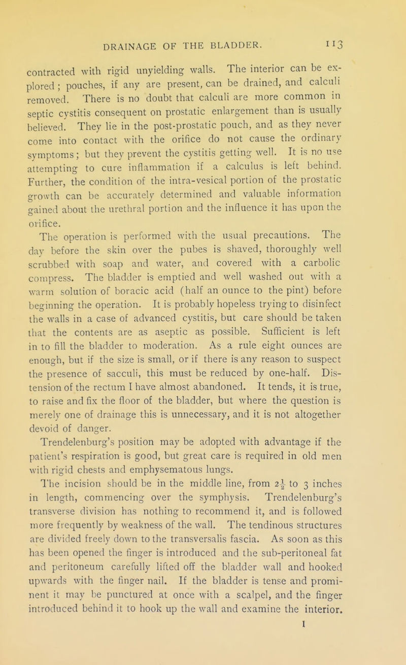 contracted with rigid unyielding walls. The interior can be ex- plored ; pouches, if any are present, can be drained, and calculi removed. There is no doubt that calculi are more common in septic cystitis consequent on prostatic enlargement than is usually believed. They lie in the post-prostatic pouch, and as they never come into contact with the orifice do not cause the ordinary symptoms; but they prevent the cystitis getting well. It is no use attempting to cure inflammation if a calculus is left behind. Further, the condition of the intra-vesical portion of the prostatic o-rowth can be accuratelv determined and valuable information gained about the urethral portion and the influence it has upon the orifice. The operation is performed with the usual precautions. The day before the skin over the pubes is shaved, thoroughly well scrubbed with soap and water, antl covered with a carbolic compress. The bladder is emptied and well washed out with a warm solution of boracic acid (half an ounce to the pint) before beginning the operation. It is probably hopeless trying to disinfect the walls in a case of advanced cystitis, but care should be taken that the contents are as aseptic as possible. Sufficient is left in to fill the bladder to moderation. As a rule eight ounces are enough, but if the size is small, or if there is any reason to suspect the presence of sacculi, this must be reduced by one-half. Dis- tension of the rectum I have almost abandoned. It tends, it is true, to raise and fix the floor of the bladder, but where the question is merely one of drainage this is unnecessary, and it is not altogether devoid of danger. Trendelenburg's position may be adopted with advantage if the patient's respiration is good, but great care is required in old men with rigid chests and emphysematous lungs. I'he incision should be in the middle line, from 2^ to 3 inches in length, commencing over the symphysis. Trendelenburg's transverse division has nothing to recommend it, and is followed more frequently by weakness of the wall. The tendinous structures are divided freely down to the transversalis fascia. As soon as this has been opened the finger is introduced and the sub-peritoneal fat and peritoneum carefully lifted off the bladder wall and hooked upwards with the finger nail. If the bladder is tense and promi- nent it may be punctured at once with a scalpel, and the finger introduced behind it to hook up the wall and examine the interior. I