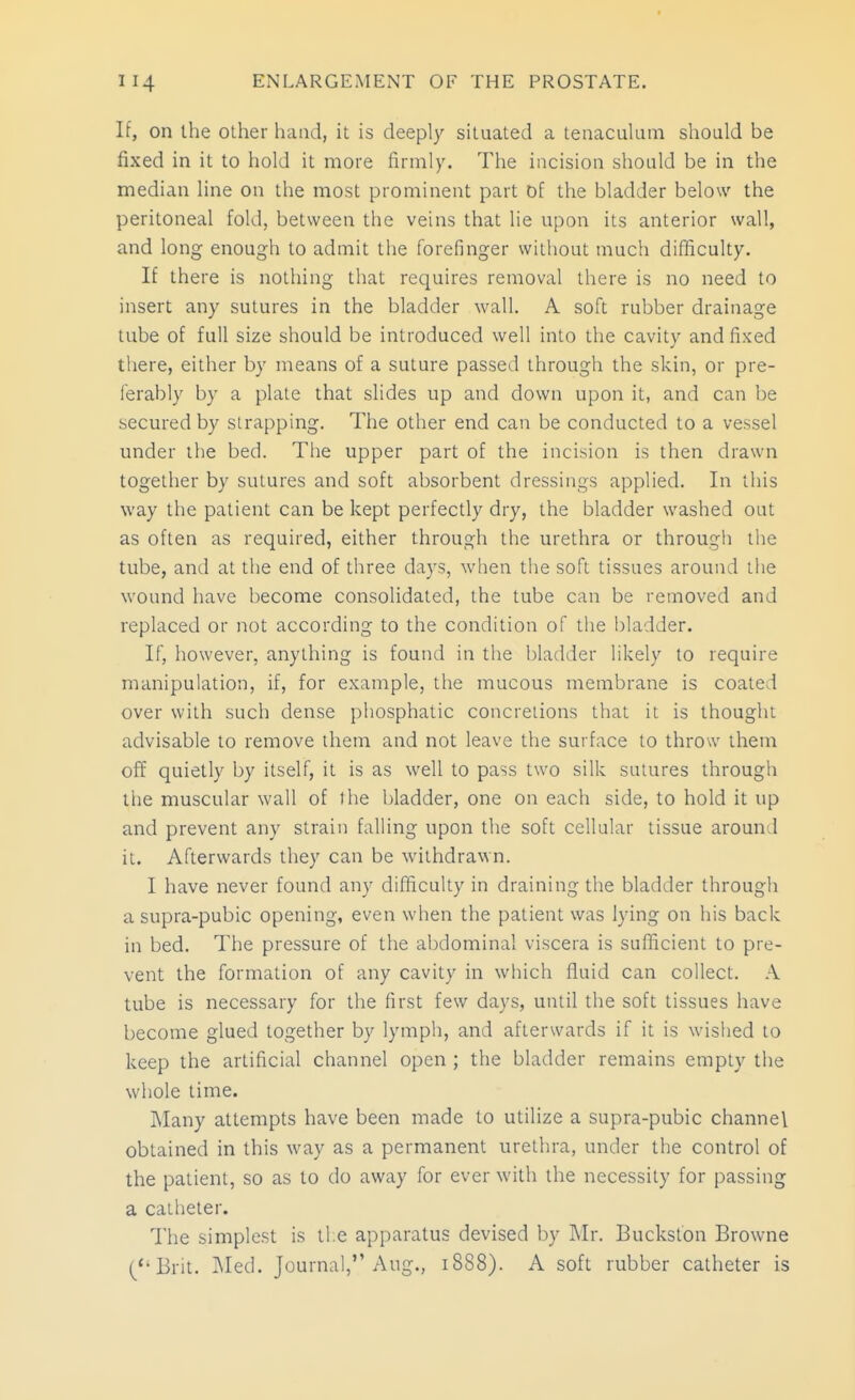 If, on the other hand, it is deeply situated a tenaculum should be fixed in it to hold it more firmly. The incision should be in the median line on the most prominent part of the bladder below the peritoneal fold, between the veins that lie upon its anterior wall, and long enough to admit the forefinger without much difficulty. If there is nothing that requires removal there is no need to insert any sutures in the bladder wall. A soft rubber drainage tube of full size should be introduced well into the cavity and fixed there, either by means of a suture passed through the skin, or pre- ferably by a plate that slides up and down upon it, and can be secured by strapping. The other end can be conducted to a vessel under the bed. The upper part of the incision is then drawn together by sutures and soft absorbent dressings applied. In this way the patient can be kept perfectly dry, the bladder washed out as often as required, either through the urethra or through the tube, and at the end of three days, when the soft tissues around tlie wound have become consolidated, the tube can be removed and replaced or not according to the condition of the bladder. If, however, anything is found in the bladder likely to require manipulation, if, for example, the mucous membrane is coated over with such dense phosphatic concretions that it is thought advisable to remove them and not leave the surface to throw them off quietly by itself, it is as well to pass two silk sutures through the muscular wall of the bladder, one on each side, to hold it up and prevent any strain falling upon the soft cellular tissue around it. Afterwards they can be withdrawn. I have never found any difficulty in draining the bladder through a supra-pubic opening, even when the patient was lying on his back in bed. The pressure of the abdominal viscera is sufficient to pre- vent the formation of any cavity in wliich fluid can collect. A tube is necessary for the first few days, until the soft tissues have become glued together by lymph, and afterwards if it is wished to keep the artificial channel open ; the bladder remains empty the whole time. Many attempts have been made to utilize a supra-pubic channel obtained in this way as a permanent urethra, under the control of the patient, so as to do away for ever with the necessity for passing a catheter. The simplest is ti e apparatus devised by Mr. Bucksfon Browne (Brit. ]Med. Journal, Aug., 1888). A soft rubber catheter is