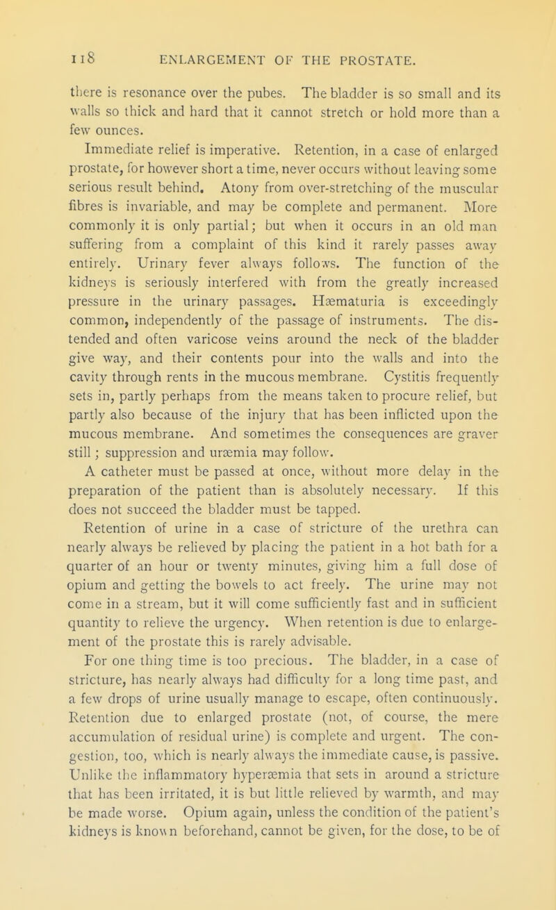 there is resonance over the pubes. The bladder is so small and its walls so thick and hard that it cannot stretch or hold more than a few ounces. Immediate relief is imperative. Retention, in a case of enlarged prostate, for however short a time, never occurs without leaving some serious result behind. Atony from over-stretching of the muscular fibres is invariable, and may be complete and permanent. More commonly it is only partial; but when it occurs in an old man suffering from a complaint of this kind it rarely passes away entirely. Urinary fever always follo.vs. The function of the kidneys is seriously interfered with from the greatly increased pressure in the urinary passages. Haematuria is exceedingly common, independently of the passage of instruments. The dis- tended and often varicose veins around the neck of the bladder give way, and their contents pour into the walls and into the cavity through rents in the mucous membrane. Cystitis frequently sets in, partly perhaps from the means taken to procure relief, but partly also because of the injury that has been inflicted upon the mucous membrane. And sometimes the consequences are graver still; suppression and uraemia may follow. A catheter must be passed at once, without more delay in the preparation of the patient than is absolutely necessary. If this does not succeed the bladder must be tapped. Retention of urine in a case of stricture of the urethra can nearly always be relieved by placing the patient in a hot bath for a quarter of an hour or twenty minutes, giving him a full dose of opium and getting the bowels to act freely. The urine may not come in a stream, but it will come sufficiently fast and in sufficient quantity to relieve the urgency. When retention is due to enlarge- ment of the prostate this is rarely advisable. For one thing time is too precious. The bladder, in a case of stricture, has nearly always had difficulty for a long time past, and a few drops of urine usually manage to escape, often continuously. Retention due to enlarged prostate (not, of course, the mere accumulation of residual urine) is complete and urgent. The con- gestion, too, which is nearly always the immediate cause, is passive. Unlike the inflammatory hypera;mia that sets in around a stricture that has been irritated, it is but little relieved by warmth, and may be made worse. Opium again, unless the condition of the patient's kidneys is known beforehand, cannot be given, for the dose, to be of
