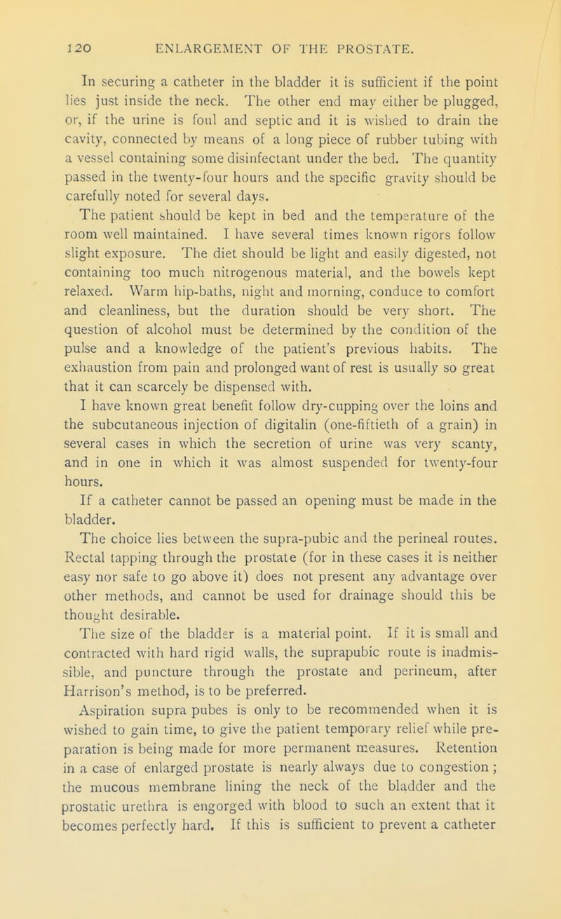 In securing a catheter in the bladder it is sufficient if the point lies just inside the neck. The other end may either be plugged, or, if the urine is foul and seplic and it is wished to drain ihe cavity, connected by means of a long piece of rubber tubing with a vessel containing some disinfectant under the bed. The quantity passed in the twenty-four hours and the specific gravity should be carefully noted for several days. The patient should be kept in bed and the temperature of the room well maintained. I have several times known rigors follow slight exposure. The diet should be light and easily digested, not containing too much nitrogenous material, and the bowels kept relaxed. Warm hip-baths, night and morning, conduce to comfort and cleanliness, but the duration should be very short. The question of alcohol must be determined by the condition of the pulse and a knowledge of the patient's previous habits. The exhaustion from pain and prolonged want of rest is usually so great that it can scarcely be dispensed with. I have known great benefit follow dry-cupping over the loins and the subcutaneous injection of digitalin (one-fiftieth of a grain) in several cases in which the secretion of urine was very scanty, and in one in which it was almost suspended for twenty-four hours. If a catheter cannot be passed an opening must be made in the bladder. The choice lies between the supra-pubic and the perineal routes. Rectal tapping through the prostate (for in these cases it is neither easy nor safe to go above it) does not present any advantage over other methods, and cannot be used for drainage should this be thought desirable. The size of the bladder is a material point. If it is small and contracted with hard rigid walls, the suprapubic route is inadmis- sible, and puncture through the prostate and perineum, after Harrison's method, is to be preferred. Aspiration supra pubes is only to be recommended when it is wished to gain time, to give the patient temporary relief while pre- paration is being made for more permanent measures. Retention in a case of enlarged prostate is nearly always due to congestion ; the mucous membrane lining the neck of the bladder and the prostatic urethra is engorged with blood to such an extent that it becomes perfectly hard. If this is sufficient to prevent a catheter