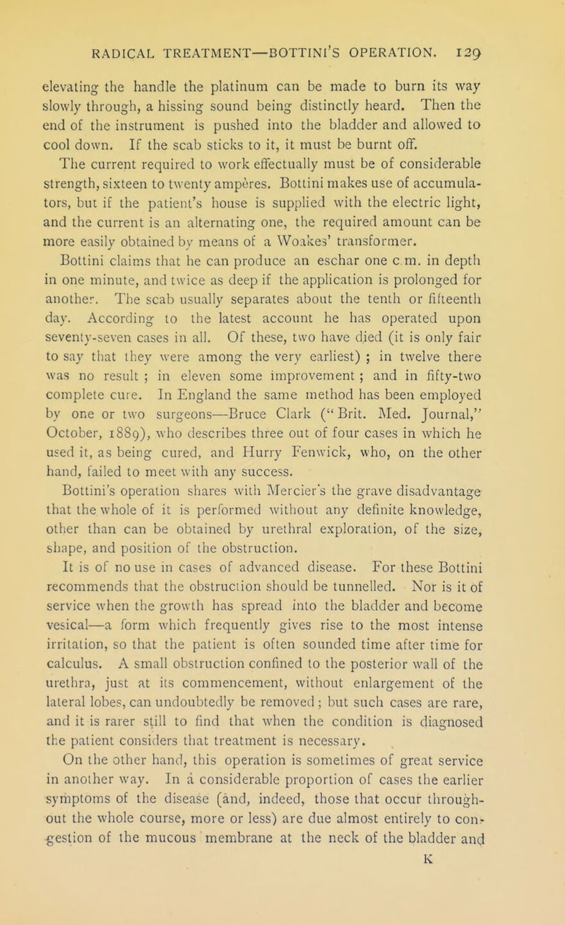 RADICAL TREATMENT—BOTTINl'S OPERATION. 12^ elevating the handle the platinum can be made to burn its way slowly through, a hissing sound being distinctly heard. Then the end of the instrument is pushed into the bladder and allowed to cool down. If the scab sticks to it, it must be burnt off. The current required to work effectually must be of considerable strength, sixteen to twenty amperes. Botlini makes use of accumula- tors, but if the patient's house is supplied with the electric light, and the current is an alternating one, the required amount can be more easily obtained by means of a Woakes' transformer. Bottini claims that he can produce an eschar one cm. in depth in one minute, and twice as deep if the application is prolonged for another. The scab usually separates about the tenth or fifteenth day. According to the latest account he has operated upon seventy-seven cases in all. Of these, two have died (it is only fair to say that they were among the very earliest) ; in twelve there was no result ; in eleven some improvement ; and in fifty-two complete cure. In England the same method has been employed by one or two surgeons—Bruce Clark ( Brit. Med. Journal, October, 1889), who describes three out of four cases in which he used it, as being cured, and Hurry Fenwick, who, on the other hand, failed to meet with any success. Bottini's operation shares with Mercier's the grave disadvantage that the whole of it is performed without any definite knowledge, other than can be obtained by urethral exploration, of the size, shape, and position of the obstruction. It is of no use in cases of advanced disease. For these Bottini recommends that the obstruction should be tunnelled. Nor is it of service when the growth has spread into the bladder and become vesical—a form which frequently gives rise to the most intense irritation, so that the patient is often sounded time after time for calculus. A small obstruction confined to the posterior wall of the urethra, just at its commencement, without enlargement of the lateral lobes, can undoubtedly be removed; but such cases are rare, and it is rarer still to find that when the condition is diagnosed the patient considers that treatment is necessary. On the other hand, this operation is sometimes of great service in another way. In a considerable proportion of cases the earlier symptoms of the disease (and, indeed, those that occur through- out the whole course, more or less) are due almost entirely to con- gestion of the mucous membrane at the neck of the bladder and K