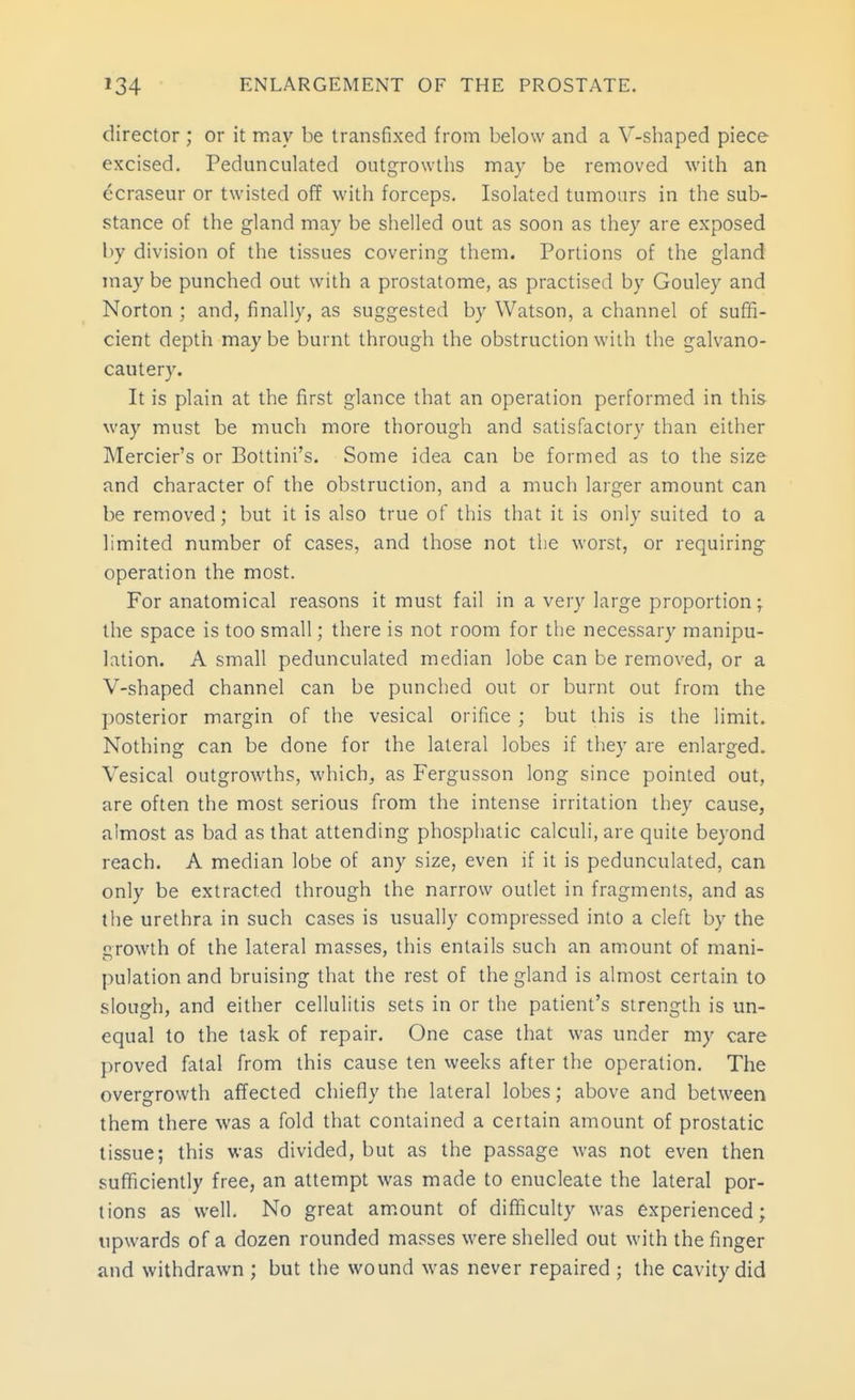director ; or it may be transfixed from below and a V-sbaped piece excised. Pedunculated outgrowtbs may be removed with an ocraseur or twisted off with forceps. Isolated tumours in the sub- stance of the gland may be shelled out as soon as they are exposed by division of the tissues covering them. Portions of the gland may be punched out with a prostatome, as practised by Gouley and Norton ; and, finally, as suggested by Watson, a channel of sufifi- cient depth maybe burnt through the obstruction with the galvano- cautery. It is plain at the first glance that an operation performed in this way must be much more thorough and satisfactory than either Mercier's or Bottini's. Some idea can be formed as to the size and character of the obstruction, and a much larger amount can be removed; but it is also true of this that it is only suited to a limited number of cases, and those not the worst, or requiring operation the most. For anatomical reasons it must fail in a very large proportion; the space is too small; there is not room for the necessary manipu- lation. A small pedunculated median lobe can be removed, or a V-shaped channel can be punched out or burnt out from the posterior margin of the vesical orifice ; but this is the limit. Nothing can be done for the lateral lobes if they are enlarged. Vesical outgrowths, which, as Fergusson long since pointed out, are often the most serious from the intense irritation they cause, almost as bad as that attending phosphatic calculi, are quite beyond reach. A median lobe of any size, even if it is pedunculated, can only be extracted through the narrow outlet in fragments, and as the urethra in such cases is usually compressed into a cleft by the growth of the lateral masses, this entails such an amount of mani- pulation and bruising that the rest of the gland is almost certain to slough, and either cellulitis sets in or the patient's strength is un- equal to the task of repair. One case that was under my care proved fatal from this cause ten weeks after the operation. The overgrowth affected chiefly the lateral lobes; above and between them there was a fold that contained a certain amount of prostatic tissue; this was divided, but as the passage was not even then sufficiently free, an attempt was made to enucleate the lateral por- tions as well. No great am.ount of difificulty was experienced; upwards of a dozen rounded masses were shelled out with the finger and withdrawn ; but the wound was never repaired ; the cavity did