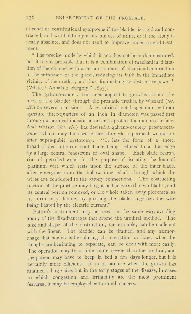 of renal or constitutional symptoms if the bladder is rigid and con- tracted, and will hold only a few ounces of urine, or if the atony is nearly absolute, and does not tend to improve under careful treat- ment.  The precise mode by which it acts has not been demonstrated, but it seems probable that it is a combination of mechanical dilata- tion of the channel with a certain amount of cicatricial contraction in the substance of the gland, reducing its bulk in the immediate vicinity of the urethra, and thus diminishing its obstructive power (White, Annals of Surgery, 1893). The galvano-cautery has been applied to growths around the neck of the bladder through the prostatic urethra by Wishard {loc. cil.) on several occasions. A cylindrical rectal speculum, with an aperture three-quarters of an inch in diameter, was passed first through a perineal incision in order to protect the mucous surface. And Watson {loc. cil.) has devised a galvano-cautery prostatecta- tome which may be used either through a perineal wound or after supra-pubic cystotomy. It has the form of a short,^ broad bladed lithotrite, each blade being reduced to a thin edge by a large central fenestrum of oval shape. Each blade bears a rim of petrified wood for the purpose of isolating the loop of platinum wire which rests upon the surface of the inner blade,, after emerging from the hollow inner shaft, through which the wires are conducted to the battery connections. The obstructing portion of the prostate may be grasped between the two blades, and its central portion removed, or the whole taken away piecemeal as its form may dictate, by pressing the blades together, the wire being heated by the electric current. Bottini's instrument may be used in the same way, avoiding many of the disadvantages that attend the urethral method. The size and shape of the obstruction, for example, can be made out with the finger. The bladder can be drained, and any haemor- rhage that occurs either during th operation or later, when the sloughs are beginning to separate, can be dealt with more easily. The operation may be a little more severe than the urethral, and the patient may have to keep in bed a few days longer, but it is certainly more efficient. It is of no use when the growth has attained a large size, but in the early stages of the disease, in cases in which congestion and irritability are the most prominent features, it may be employed with much success.