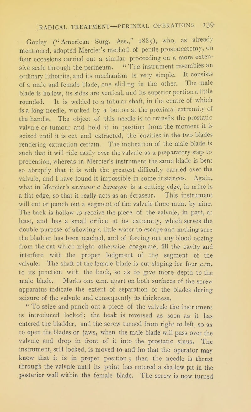 Gouley (American Surg. Ass., 1885), who, as already mentioned, adopted Mercier's method of penile prostatectomy, on four occasions carried out a similar proceeding on a more exten- sive scale through the perineum.  The instrument resembles an ordinary lithotrite, and its mechanism is very simple. It consists of a male and female blade, one sliding in the other. The male blade is hollow, its sides are vertical, and its superior portion a little rounded. It is welded to a tubular shaft, in the centre of which is a long needle, worked by a button at the proximal extremity of the handle. The object of this needle is to transfix the prostatic valvule or tumour and hold it in position from the moment it is seized until it is cut and extracted, the cavities in the two blades rendering extraction certain. Tlie inclination of the male blade is such that it will ride easily over the valvule as a preparatory step to prehension, whereas in Mercier's instrument the same blade is bent so abruptly that it is with the greatest difficulty carried over the valvule, and I have found it impossible in some instance?. Again, what in Mercier's e.xciseur a hainecori is a cutting edge, in mine is a flat edge, so that it really acts as an ecraseur. This instrument will cut or punch out a segment of the valvule three m.m. by nine. The back is hollow to receive the piece of the valvule, in part, at least, and has a small orifice at its extremity, which serves the double purpose of allowing a little water to escape and making sure the bladder has been reached, and of forcing out any blood oozing from the cut which might otherwise coagulate, fill the cavity and interfere with the proper lodgment of the segment of the valvule. The shaft of the female blade is cut sloping for four cm. to its junction with the back, so as to give more depth to the male blade. Marks one cm. apart on both surfaces of the screw apparatus indicate the extent of separation of the blades during seizure of the valvule and consequently its thickness.  To seize and punch out a piece of the valvule the instrument is introduced locked; the beak is reversed as soon as it has entered the bladder, and the screw turned from right to left, so as to open the blades or jaws, when the male blade will pass over the valvule and drop in front of it into the prostatic sinus. The instrument, still locked, is moved to and fro that the operator may know that it is in proper position ; then the needle is thrust through the valvule until its point has entered a shallow pit in the posterior wall within the female blade. The screw is now turned