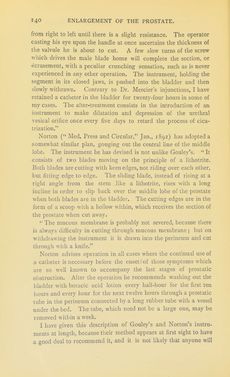 from right to left until there is a slight resistance. The operator casting his eye upon the handle at once ascertains the thickness of the valvule he is about to cut. A few slow turns of the screw which drives the male blade home will complete the section, or t'crasement, with a peculiar crunching sensation, such as is never experienced in any other operation. The instrument, holding the segment in its closed jaws, is pushed into the bladder and then slowly withrawn. Contrary to Dr. Mercier's injunctions, I have retained a catheter in the bladder for twenty-four hours in some of my cases. The after-treatment consists in the introduction of an instrument to make dilatation and depression of the urethral vesical orifice once every five days to retard the process of cica- trization. Norton ( Med. Press and Circular, Jan., 1892) has adopted a somewhat similar plan, gouging out the central line of the middle lobe. The instrument he has devised is not unlike Gouley's.  It consists of two blades moving on the principle of a lithotrite. Both blades are cutting with keen edges, not riding over each other, but fitting edge to edge. The sliding blade, instead of rising at a right angle from the stem like a lithotrite, rises with a long incline in order to slip back over the middle lobe of the prostate when both blades are in the bladder. The cutting edges are in the form of a scoop with a hollow within, which receives the section of the prostate when cut away.  The mucous membrane is probably not severed, because there is always difficulty in cutting through mucous membrane ; but on withdrawing the instrument it is drawn into the perineum and cut through with a knife. Norton advises operation in all cases where the continual use of a catheter is necessary before the onset;of those symptoms which are so well known to accompany the last stages of prostatic obstruction. After the operation he recommends washing out the bladder with boracic acid lotion every half-hour for the first ten hours and every hour for the next twelve hours through a prostatic tube in the perineum connected by a long rubber tube with a vessel under the bed. The tube, which need not be a large one, may be removed within a week. I have given this description of Gouley's and Norton's instru- ments at length, because their method appears at first sight to have a good deal to recommend it, and it is not likely that anyone will