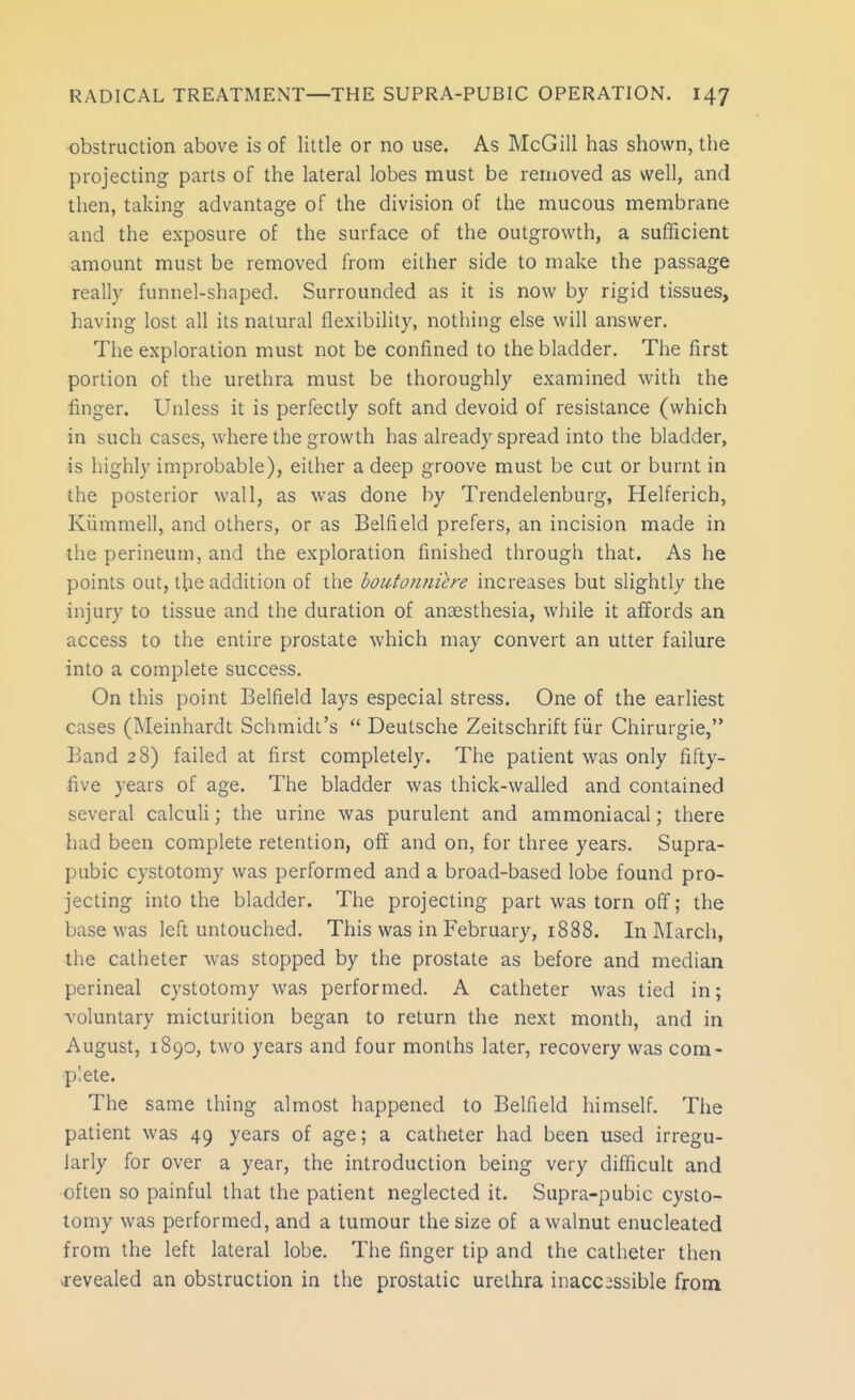 obstruction above is of little or no use. As McGill has shown, the projecting parts of the lateral lobes must be removed as well, and then, taking advantage of the division of the mucous membrane and the exposure of the surface of the outgrowth, a sufficient amount must be removed from either side to make the passage really funnel-shaped. Surrounded as it is now by rigid tissues, having lost all its natural flexibility, nothing else will answer. The exploration must not be confined to the bladder. The first portion of the urethra must be thoroughly examined with the finger. Unless it is perfectly soft and devoid of resistance (which in such cases, where the growth has already spread into the bladder, is highly improbable), either a deep groove must be cut or burnt in the posterior wall, as was done by Trendelenburg, Helferich, Kiimmell, and others, or as Belfield prefers, an incision made in the perineum, and the exploration finished through that. As he points out, the addition of the boutonniere increases but slightly the injury to tissue and the duration of anaesthesia, while it affords an access to the entire prostate which may convert an utter failure into a complete success. On this point Belfield lays especial stress. One of the earliest cases (Meinhardt Schmidt's  Deutsche Zeitschrift fiir Chirurgie, Band 28) failed at first completely. The patient was only fifty- five years of age. The bladder was thick-walled and contained several calculi; the urine was purulent and ammoniacal; there had been complete retention, off and on, for three years. Supra- pubic cystotomy was performed and a broad-based lobe found pro- jecting into the bladder. The projecting part was torn off; the base was left untouched. This was in February, 1888. In March, the catheter was stopped by the prostate as before and median perineal cystotomy was performed. A catheter was tied in; \oluntary micturition began to return the next month, and in August, 1890, two years and four months later, recovery was com- plete. The same thing almost happened to Belfield himself. Tfie patient was 49 years of age; a catheter had been used irregu- larly for over a year, the introduction being very difficult and often so painful that the patient neglected it. Supra-pubic cysto- tomy was performed, and a tumour the size of a walnut enucleated from the left lateral lobe. The finger tip and the catheter then j-evealed an obstruction in the prostatic urethra inacc3ssible from