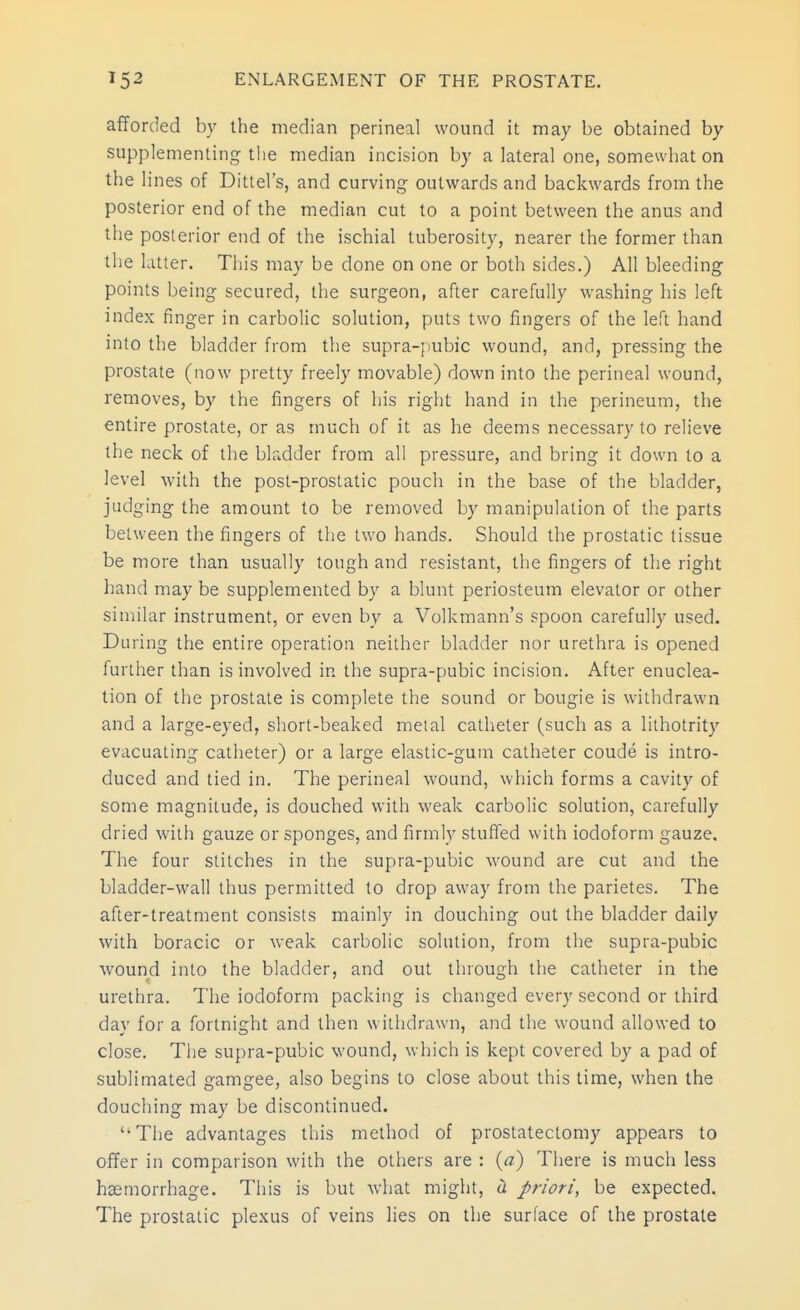 I afforded by the median perineal wound it may be obtained by supplementing the median incision by a lateral one, somewhat on the lines of Dittel's, and curving outwards and backwards from the posterior end of the median cut to a point between the anus and the posterior end of the ischial tuberosity, nearer the former than the latter. This may be done on one or both sides.) All bleeding points being secured, the surgeon, after carefully washing his left index finger in carbolic solution, puts two fingers of the left hand into the bladder from the supra-pubic wound, and, pressing the prostate (now pretty freely movable) down into the perineal wound, removes, by the fingers of his right hand in the perineum, the entire prostate, or as much of it as he deems necessary to relieve the neck of the bladder from all pressure, and bring it down to a level with the post-prostatic pouch in the base of the bladder, judging the amount to be removed by manipulation of the parts between the fingers of the two hands. Should the prostatic tissue be more than usually tough and resistant, the fingers of the right hand may be supplemented by a blunt periosteum elevator or other similar instrument, or even by a Volkmann's spoon carefully used. During the entire operation neither bladder nor urethra is opened further than is involved in the supra-pubic incision. After enuclea- tion of the prostate is complete the sound or bougie is withdrawn and a large-eyed, short-beaked metal catheter (such as a lithotrity evacuating catheter) or a large elastic-gum catheter coude is intro- duced and tied in. The perineal wound, which forms a cavity of some magnitude, is douched with weak carbolic solution, carefully dried with gauze or sponges, and firmly stuffed with iodoform gauze. The four stitches in the supra-pubic wound are cut and the bladder-wall thus permitted to drop away from the parietes. The after-treatment consists mainly in douching out the bladder daily with boracic or weak carbolic solution, from the supra-pubic wound into the bladder, and out through the catheter in the urethra. The iodoform packing is changed every second or third day for a fortnight and then withdrawn, and the wound allowed to close. The supra-pubic wound, which is kept covered by a pad of sublimated gamgee, also begins to close about this time, when the douching may be discontinued. The advantages this method of prostatectomy appears to offer in comparison with the others are : {a) There is much less haemorrhage. This is but what might, iL priori, be expected. The prostatic plexus of veins lies on the surface of the prostate