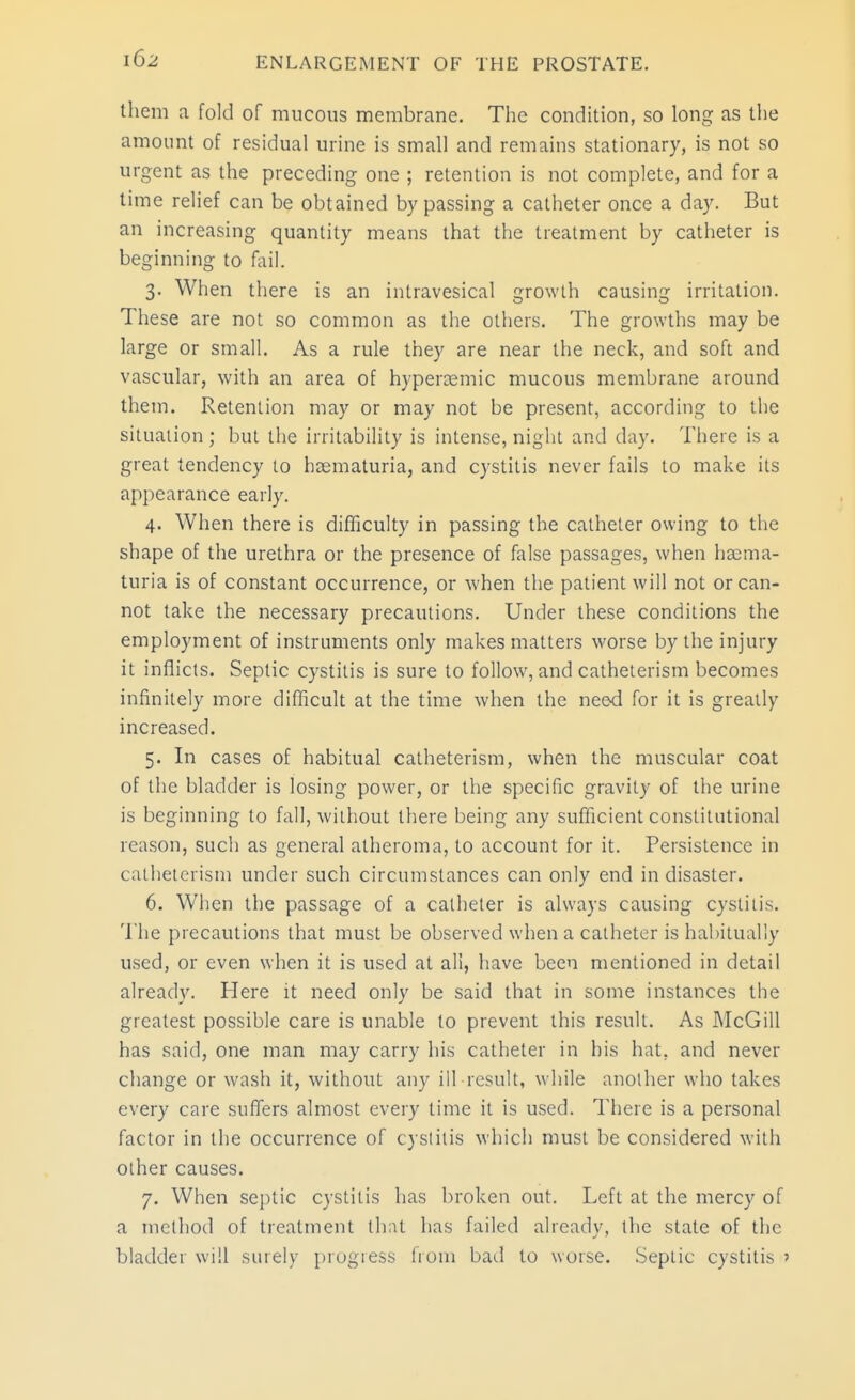 them a fold of mucous membrane. The condition, so long as the amount of residual urine is small and remains stationary, is not so urgent as the preceding one ; retention is not complete, and for a time relief can be obtained bypassing a catheter once a day. But an increasing quantity means that the treatment by catheter is beginning to fail. 3. When there is an intravesical growth causing irritation. These are not so common as the others. The growths may be large or small. As a rule they are near the neck, and soft and vascular, with an area of hypercemic mucous membrane around them. Retention may or may not be present, according to the situaiion; but the irritability is intense, night and day. Tliere is a great tendency to hsematuria, and cystitis never fails to make its appearance early. 4. When there is difficulty in passing the catheter owing to the shape of the urethra or the presence of false passages, when ha^ma- turia is of constant occurrence, or when the patient will not or can- not take the necessary precautions. Under these conditions the employment of instruments only makes matters worse by the injury it inflicts. Septic cystitis is sure to follow, and catheterism becomes infinitely more difficult at the time when the need for it is greatly increased. 5. In cases of habitual catheterism, when the muscular coat of the bladder is losing power, or the specific gravity of the urine is beginning to fall, without there being any sufficient constitutional reason, such as general atheroma, to account for it. Persistence in catheterism under such circumstances can only end in disaster. 6. When the passage of a catheter is always causing cystitis. The precautions that must be observed when a catheter is habitually used, or even when it is used at all, have been mentioned in detail already. Here it need only be said that in some instances the greatest possible care is unable to prevent this result. As McGill has said, one man may carry his catheter in his hat, and never change or wash it, without any ill result, while another who takes every care suffers almost every time it is used. There is a personal factor in the occurrence of cystitis which must be considered with other causes. 7. When septic cystitis has broken out. Left at the mercy of a method of treatment that has failed already, the state of the bladder will surely progress from bail to worse. Septic cystitis '