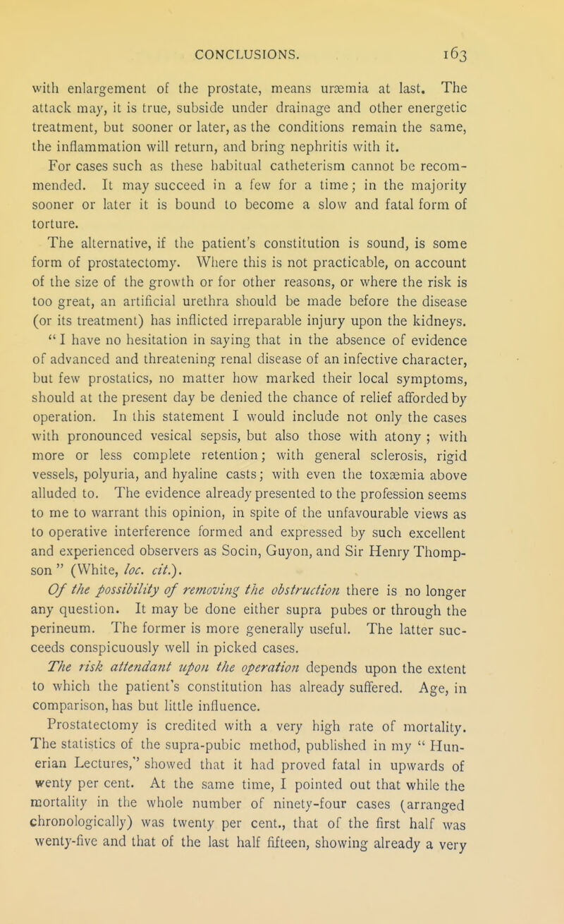 with enlargement of the prostate, means uraemia at last. The attack may, it is true, subside under drainage and other energetic treatment, but sooner or later, as the conditions remain the same, the inflammation will return, and bring nephritis with it. For cases such as these habitual catheterism cannot be recom- mended. It may succeed in a few for a time; in the majority sooner or later it is bound to become a slow and fatal form of torture. The alternative, if the patient's constitution is sound, is some form of prostatectomy. Where this is not practicable, on account of the size of the growth or for other reasons, or where the risk is too great, an artificial urethra should be made before the disease (or its treatment) has inflicted irreparable injury upon the kidneys.  I have no hesitation in saying that in the absence of evidence of advanced and threatening renal disease of an infective character, but few prostatics, no matter how marked their local symptoms, should at the present day be denied the chance of relief afforded by operation. In this statement I would include not only the cases with pronounced vesical sepsis, but also those with atony ; with more or less complete retention; with general sclerosis, rigid vessels, polyuria, and hyaline casts; with even the toxaemia above alluded to. The evidence already presented to the profession seems to me to warrant this opinion, in spite of the unfavourable views as to operative interference formed and expressed by such excellent and experienced observers as Socin, Guyon, and Sir Henry Thomp- son  (White, loc. cit.). Of the possibility of removing the obstruction there is no longer any question. It may be done either supra pubes or through the perineum. The former is more generally useful. The latter suc- ceeds conspicuously well in picked cases. The risk attendant upon the operation depends upon the extent to which the patient's constitution has already suffered. Age, in comparison, has but little influence. Prostatectomy is credited with a very high rate of mortality. The statistics of the supra-pubic method, published in my  Hun- erian Lectures,'' showed that it had proved fatal in upwards of wenty per cent. At the same time, I pointed out that while the mortality in the whole number of ninety-four cases (arranged chronologically) was twenty per cent., that of the first half was wenty-five and that of the last half fifteen, showing already a very