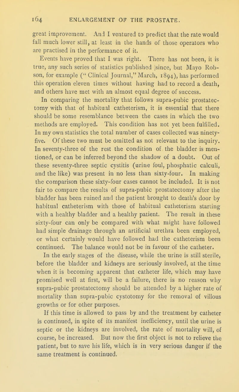 great improvement. And I ventured to predict that the rate would fall much lower still, at least in the hands of those operators who are practised in the performance of it. Events have proved that I was right. There has not been, it is true, any such series of statistics published jsince, but Mayo Rob- son, for example ( Clinical Journal, March, 1894), has performed this operation eleven times without having had to record a death, and others have met with an almost equal degree of success. In comparing the mortality that follows supra-pubic prostatec- tomy with that of habitual catheterism, it is essential that there should be some resemblance between the cases in which the two methods are employed. This condition has not yet been fulfilled. In my own statistics the total number of cases collected was ninety- five. Of these two must be omitted as not relevant to the inquiry. In seventy-three of the rest the condition of the bladder is men- tioned, or can be inferred beyond the shadow of a doubt. Out of these seventy-three septic cystitis (urine foul, phosphatic calculi, and the like) was present in no less than sixty-four. In making the comparison these sixty-four cases cannot be included. It is not fair to compare the results of supra-pubic prostatectomy after the bladder has been ruined and the patient brought to death's door by habitual catheterism with those of habitual catheterism starling with a healthy bladder and a healthy patient. The result in these sixty-four can only be compared with what might have followed had simple drainage through an artificial urethra been employed, or what certainly would have followed had the catheterism been continued. The balance would not be in favour of the catheter. In the early stages of the disease, while the urine is still sterile, before the bladder and kidneys are seriously involved, at the time when it is becoming apparent that catheter life, which may have promised well at first, will be a failure, there is no reason why supra-pubic prostatectomy should be attended by a higher rate of mortality than supra-pubic cystotomy for the removal of villous growths or for other purposes. If this time is allowed to pass by and the treatment by catheter is continued, in spite of its manifest inefficiency, until the urine is septic or the kidneys are involved, the rate of mortality will, of course, be increased. But now the first object is not to relieve the patient, but to save his life, which is in very serious danger if the same treatment is continued.