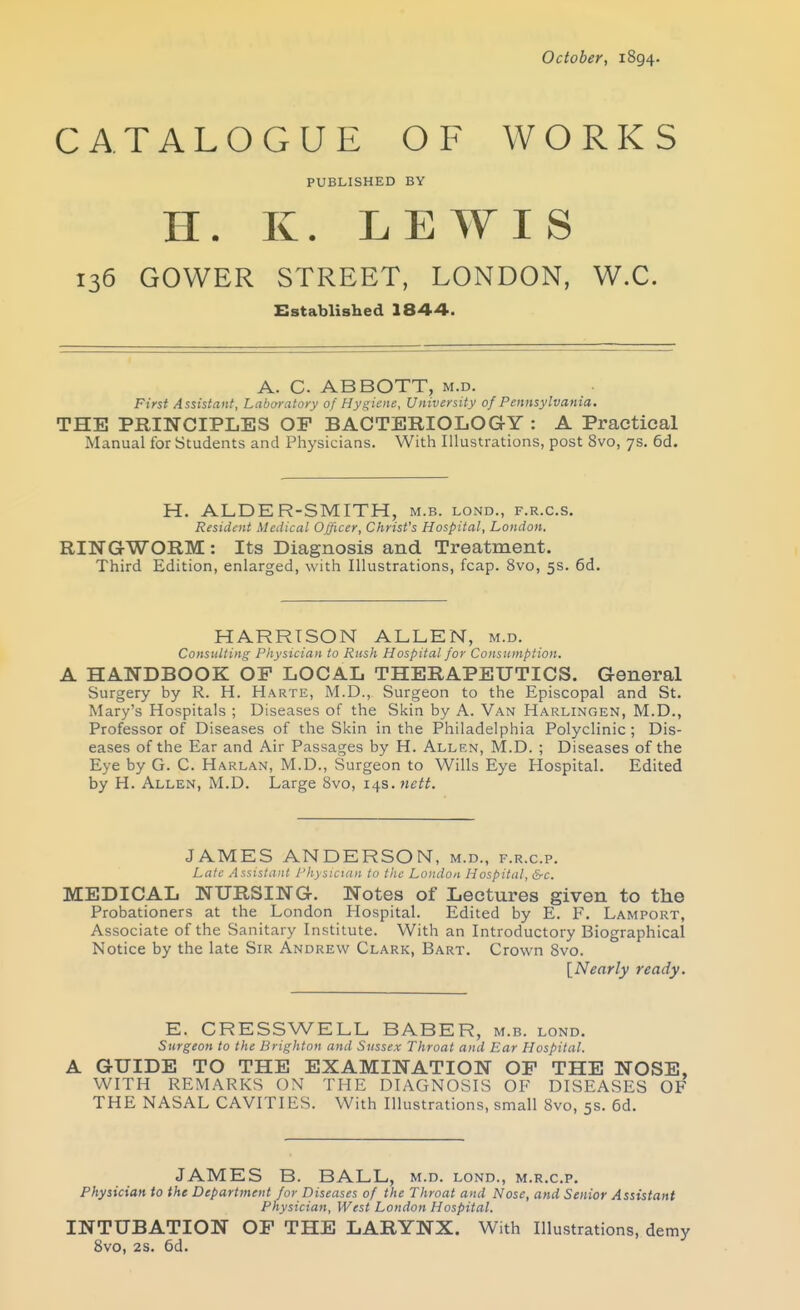 CATALOGUE OF WORKS PUBLISHED BY H. K. LEWIS 136 GOWER STREET, LONDON, W.C. Established 1844. A. C. ABBOTT, m.d. First Assistant, Laboratory of Hygiene, University of Pennsylvania. THE PRINCIPLES OP BACTERIOLOGY : A Practical Manual for Students and Physicians. With Illustrations, post 8vo, 7s. 6d. H. ALDER-SMITH, m.b. lond., f.r.c.s. Resident Medical Officer, Christ's Hospital, London. RINGWORM : Its Diagnosis and Treatment. Third Edition, enlarged, with Illustrations, fcap. 8vo, 5s. 6d. HARRISON ALLEN, m.d. Consulting Physician to Rush Hospital for Consumption. A HANDBOOK OP LOCAL THERAPEUTICS. General Surgery by R. H. Harte, M.D., Surgeon to the Episcopal and St. Mary's Hospitals ; Diseases of the Skin by A. Van Harlingen, M.D., Professor of Diseases of the Skin in the Philadelphia Polyclinic; Dis- eases of the Ear and Air Passages by H. Allrn, M.D. ; Diseases of the Eye by G. C. Harlan, M.D., Surgeon to Wills Eye Hospital. Edited by H. Allen, M.D. Large 8vo, 14s. tictt. JAMES ANDERSON, m.d., f.r.c.p. Lale Asststiint I'hysicttm to the London Hospital, &-c. MEDICAL NURSING. Notes of Lectures given to the Probationers at the London Hospital. Edited by E. F. Lamport, Associate of the Sanitary Institute. With an Introductory Biographical Notice by the late Sir Andrew Clark, Bart. Crown Svo. [Nearly ready. E. CRESSWELL BABER, m.b. lond. Surgeon to the Brighton and Sussex Throat and Ear Hospital. A GUIDE TO THE EXAMINATION OP THE NOSE, WITH REMARKS ON THE DIAGNOSIS OF DISEASES OF THE NASAL CAVITIES. With Illustrations, small Svo, 5s. 6d. JAMES B. BALL, m.d. lond., m.r.c.p. Physician to the Department for Diseases of the Throat and Nose, and Senior Assistant Physician, West London Hospital. INTUBATION OF THE LARYNX. With Illustrations, demy Svo, 2s. 6d. !