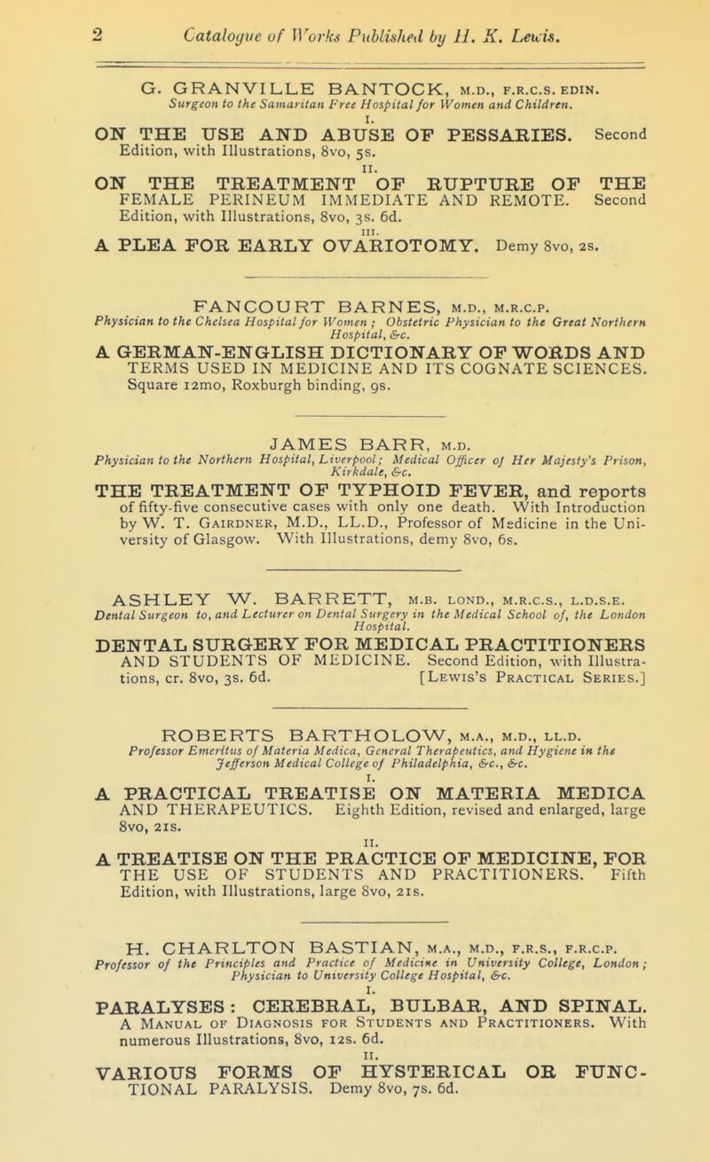 G. GRANVILLE BANTOCK, m.d., f.r.c.s. edin. Surgeon to the Samaritan Free Hospital for Women and Children. I. ON THE USE AND ABUSE OP PESSAKIES. Second Edition, with Illustrations, 8vo, 5s. II. ON THE TREATMENT OF RUPTURE OP THE FEMALE PERINEUM IMMEDIATE AND REMOTE. Second Edition, with Illustrations, 8vo, 3s. 6d. A PLEA FOR EARLY OVARIOTOMY. Demy 8vo, 2s. FANCOURT BARNES, m.d., m.r.c.p. Physician to the Chelsea Hospital for Women ; Obstetric Physician to the Great Northern Hospital, &c. A GERMAN-ENGLISH DICTIONARY OP WORDS AND TERMS USED IN MEDICINE AND ITS COGNATE SCIENCES. Square i2mo, Roxburgh binding, gs. JAMES BARR, m.d. Physician to the Northern Hospital, Liverpool; Medical Officer oj Her Majesty's Prison, Kii kdale, &c. THE TREATMENT OP TYPHOID PEVER, and reports of fifty-five consecutive cases with only one death. With Introduction by W. T. Gairdner, M.D., LL.D., Professor of Medicine in the Uni- versity of Glasgow. With Illustrations, demy Svo, 6s. ASHLEY W. BARRETT, m.b. lond., m.r.c.s., l.d.s.e. Dental Surgeon to, and Lecturer on Dental Surgery in the Medical School of, the London Hospital. DENTAL SURGERY POR MEDICAL PRACTITIONERS AND STUDENTS OF MEDICINE. Second Edition, with Illustra- tions, cr. Svo, 3s. 6d. [Lewis's Practical Series.] ROBERTS BARTHOLOW, m.a., m.d., ll.d. Professor Emeritus of Materia Medica, General Therapeutics, and Hygiene in the Jefferson Medical College of Philadelphia, &c., &c. I. PRACTICAL TREATISE ON MATERIA MEDICA AND THERAPEUTICS. Eighth Edition, revised and enlarged, large Svo, 21S. II. TREATISE ON THE PRACTICE OP MEDICINE, POR THE USE OF STUDENTS AND PRACTITIONERS. Fifth Edition, with Illustrations, large Svo, 21s. H. CHARLTON BASTIAN, m.a., m.d., f.r.s., f.r.c.p. Professor of the Principles and Practice of Medicine in University College, London; Physician to University College Hospital, &-c. I. PARALYSES : CEREBRAL, BULBAR, AND SPINAL. A Manual of Diagnosis for Students and Practitioners. With numerous Illustrations, Svo, 12s. 6d. II. VARIOUS PORMS OP HYSTERICAL OB FUNC- TIONAL PARALYSIS. Demy Svo, 7s. 6d.