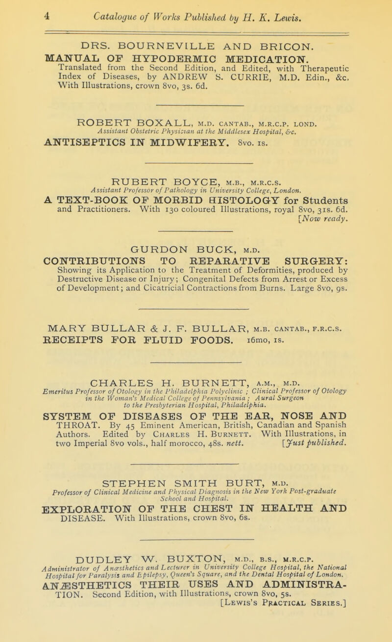 1 DRS. BOURNEVILLE AND BRICON. MANUAL OF HYPODERMIC MEDICATION. Translated from the Second Edition, and Edited, with Therapeutic Index of Diseases, by ANDREW S. CURRIE, M.D. Edin., &c. With Illustrations, crown 8vo, 3s. 6d. ROBERT BOXALL, m.d. cantab., m.r.c.p. lond. Assistant Obstetric Physi:mn at the Middlesex Hospital, &c. ANTISEPTICS IN MIDWIFERY. 8vo. is. RUBERT BOYCE, m.b., m.r.c.s. Assistant Professor of Pathology in University College, London. A TEXT-BOOK OF MORBID BISTOLOGY for Students and Practitioners. With 130 coloured Illustrations, royal 8vo, 31s. 6d. [Now ready. GURDON BUCK, m.d. CONTRIBUTIONS TO REPARATIVE SURGERY: Showing its Application to the Treatment of Deformities, produced by Destructive Disease or Injury; Congenital Defects from Arrest or Excess of Development; and Cicatricial Contractions from Burns. Large 8vo, gs. MARY BULLAR & J. F. BULLAR, m.b. cantab., f.r.c.s. RECEIPTS FOR FLUID FOODS. i6mo, is. CHARLES H. BURNETT, a.m., m.d. Emeritus Professor of Otology in the Philadelphia Polyclinic ; Clinical Professor of Otology in the Woman's Medical College of Pennsylvania ; Aural Surgeon to the Presbyterian Hospital, Philadelphia. SYSTEM OF DISEASES OF THE EAR, NOSE AND THROAT. By 45 Eminent American, British, Canadian and Spanish Authors. Edited by Charles H. Burnett. With Illustrations, in two Imperial 8vo vols., half morocco, 48s. nctt. published. STEPHEN SMITH BURT, m.d. Professor of Clinical Medicine and Physical Diagnosis in the New York Post-graduate School and Hospital. EXPLORATION OF THE CHEST IN HEALTH AND DISEASE. With Illustrations, crown 8vo, 6s. DUDLEY W. BUXTON, m.d., b.s., m.r.c.p. Administrator of Ancesthetics and Lecturer in University College Hospital, the National Hospital for Paralysis and Epilepsy, Queen's Square, and the Dental Hospital of London. ANAESTHETICS THEIR USES AND ADMINISTRA- TION. Second Edition, with Illustrations, crown 8vo, 5s. [Lewis's Practical Series.]