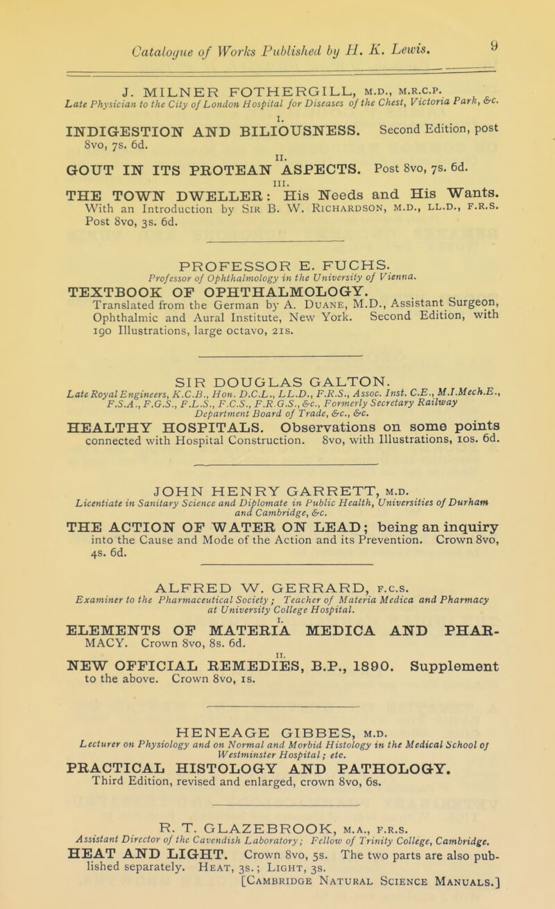 J. MILNER FOTHERGILL, m.d., m.r.c.p. Late Physician to the City of London Hospital for Diseases of the Chest, Victoria Park, &rc. I. INDIGESTION AND BILIOUSNESS. Second Edition, post 8vo, ys. 6d. II. GOUT IN ITS PROTEAN ASPECTS. Post 8vo, ys. 6d. III. THE TOWN DWELLER: His Needs and His Wants. With an Introduction by Sik B. W. Richardson, m.d., ll.d., f.r.s. Post 8vo, 3s. 6d. PROFESSOR E. FUCHS. Professor of Ophthalmology in the University of Vienna. TEXTBOOK OF OPHTHALMOLOGY, Translated from the German by A. Duane, M.D., Assistant Surgeon, Ophthalmic and Aural Institute, New York. Second Edition, with 190 Illustrations, large octavo, 21s. SIR DOUGLAS GALTON. Late Royal Engineers, K.C.B., Hon. D.C.L., LL.D., F.R.S., Assoc. Inst. C.B., M.I.Mech.E., F.S.A., F.G.S., F.L.S., F.C.S., F.R G.S., &c., Formerly Secretary Railway Department Board of Trade, &c., &c. HEALTHY HOSPITALS. Observations on some points connected with Hospital Construction. Svo, with Illustrations, los. 6d. JOHN HENRY GARRETT, m.d. Licentiate in Sanitary Science and Diplomate in Public Health, Universities of Durham and Cambridge, &-c. THE ACTION OF WATER ON LEAD; being an inquiry into the Cause and Mode of the Action and its Prevention. Crown Svo, 4s. 6d. ALFRED W. GERRARD, f.c.s. Examiner to the Pharmaceutical Society; Teacher of Materia Medica and Pharmacy at University College Hospital. ELEMENTS OP MATERIA MEDICA AND PHAR- MACY. Crown Svo, 8s. 6d. NEW OFFICIAL REMEDIES, B.P., 1890. Supplement to the above. Crown Svo, is. HENEAGE GIBBES, m.d. Lecturer on Physiology and on Normal and Morbid Histology in the Medical School of Westminster Hospital; etc. PRACTICAL HISTOLOGY AND PATHOLOGY. Third Edition, revised and enlarged, crown Svo, 6s. R. T. GLAZEBROOK, m.a., f.r.s. Assistant Director of the Cavendish Laboratory; Fellow of Trinity College, Cambridge. HEAT AND LIGHT. Crown Svo, 5s. The two parts are also pub- lished separately. Heat, 3s.; Light, 3s. [Cambridge Natural Science Manuals.]