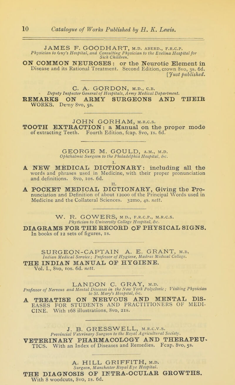 JAMES F. GOODHART, m.d. aberd., f.r.c.p. Physician to Guy's Hospital, and Consulting Physician to the Evelina Hospital for Sick Children. ON COMMON NEUROSES : or the Neurotic Element in Disease and its Rational Treatment. Second Edition, crown 8vo, 3s. 6d. [_yust published. C. A. GORDON, M.D., c.B. Deputy Inspector General of Hospitals, Army Medical Department. REMARKS ON ARMY SURGEONS AND THEIR WORKS. Demy 8vo, 58. JOHN GORHAM, m.k.c.s. TOOTH EXTRACTION: a Manual on the proper mode of extracting Teeth. Fourth Edition, fcap. 8vo, is. 6d. GEORGE M. GOULD, a.m., m.d. ophthalmic Surgeon to the Philadelphia Hospital, &c. I. NEW MEDICAL DICTIONA.RY: including all the words and phrases used in Medicine, with their proper pronunciation and definitions. 8vo, los. 6d. 11. POCKET MEDICAL DICTIONARY, Giving the Pr9- nunciation and Definition of about 12000 of the Principal Words used in Medicine and the Collateral Sciences. 32mo, 4s. nctt. W. R. GOWERS, M D., F.R.C.P., M.R.C.S. Physician to University College Hospital, &c. DIAGRAMS FOR THE RECORD OF PHYSICAL SIGNS. In books of 12 sets of figures, is. SURGEON-CAPTAIN A. E. GRANT, m.b. Indian Medical Service ; Professor of Hygiene, Madras Medical College. THE INDIAN MANUAL OF HYGIENE. Vol. I., 8vo, ICS. 6d. iictt. LAN DON C. GRAY, m.d. Professor of Nervous and Mental Diseases in the New York Polyclinic; Visiting Physician to St. Mary's Hospital, &c. A TREATISE ON NERVOUS AND MENTAL DIS- EASES FOR STUDENTS AND PRACTITIONERS OF MEDI- CINE. With 168 illustrations, 8vo, 21s. J. B. GRESSWELL, m.r.c.v.s. Provincial Veterinary Surgeon to the Royal Agricultural Society. VETERINARY PHARMACOLOGY AND THERAPEU^ TICS. With an Index of Diseases and Remedies. Fcap. 8vo, 5s. A. HILL GRIFFITH, m.d. Surgeon, Manchester Royal Eye Hospital. THE DIAGNOSIS OF IKTRA-OCULAR GROWTHS. With 8 woodcuts, 8vo, is. 6d.