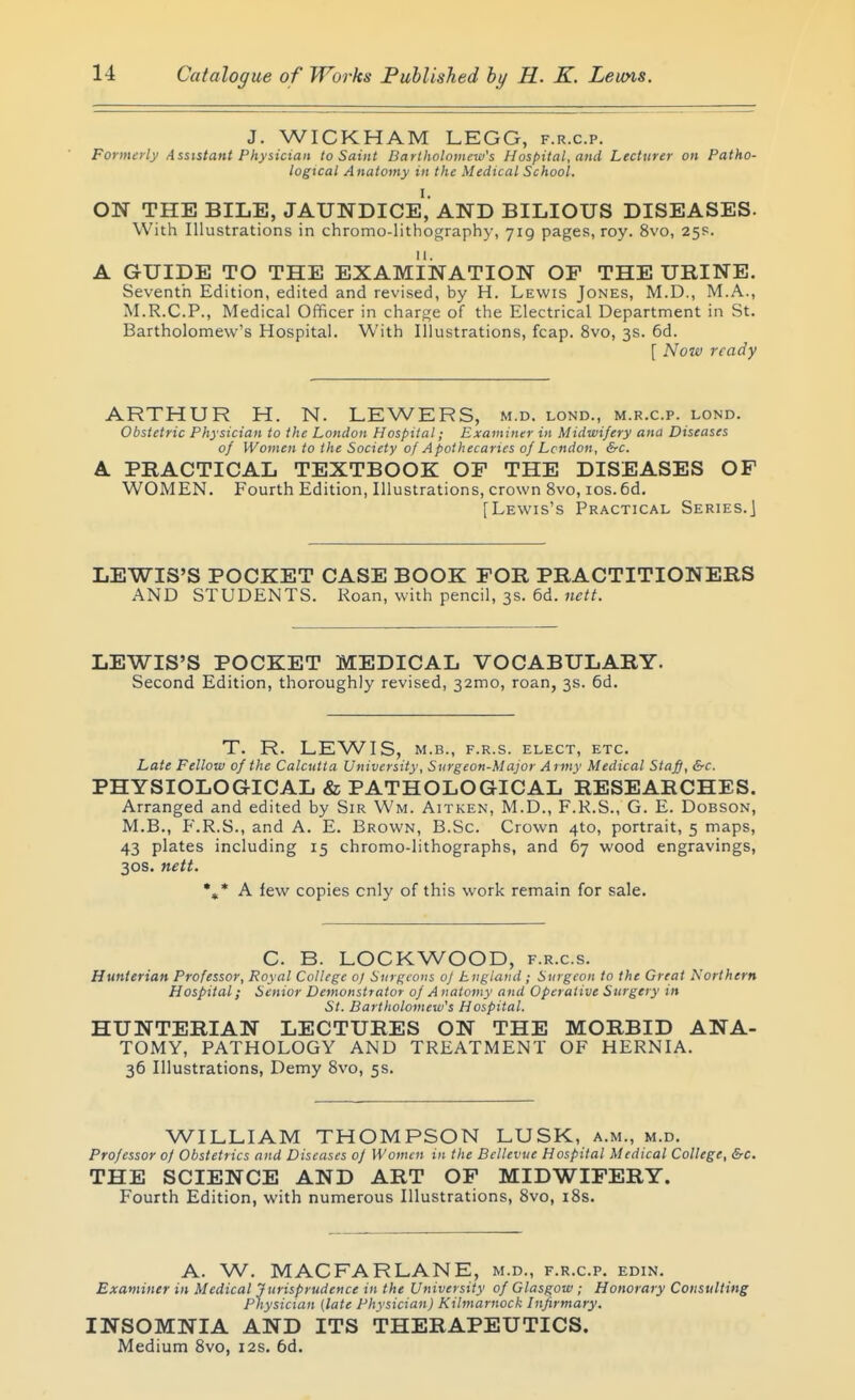 J. WICKHAM LEGG, f.r.c.p. Formerly Assistant Physician to Saint Bartholomew's Hospital, and Lecturer on Patho- logical Anatomy in the Medical School. ON THE BILE, JAUNDICE, AND BILIOUS DISEASES. With Illustrations in chromo-lithography, yig pages, roy. 8vo, 25s. A GUIDE TO THE EXAMINATION OF THE URINE. Seventh Edition, edited and revised, by H. Lewis Jones, M.D., M.A., M.R.C.P., Medical Officer in charge of the Electrical Department in St. Bartholomew's Hospital. With Illustrations, fcap. 8vo, 3s. 6d. [ Now ready ARTHUR H. N. LEWERS, m.d. lond., m.r.c.p. lond. Obstetric Physician to the London Hospital; Examiner in Midwifery ana Diseases of Women to the Society of Apothecaries of London, &c. A PRACTICAL TEXTBOOK OF THE DISEASES OF WOMEN. Fourth Edition, Illustrations, crown 8vo, los. 6d. [Lewis's Practical Series.] LEWIS'S POCKET CASE BOOK FOR PRACTITIONERS AND STUDENTS. Roan, with pencil, 3s. 6d. wt/^. LEWIS'S POCKET MEDICAL VOCABULARY. Second Edition, thoroughly revised, 32mo, roan, 3s. 6d. T. R. LEWIS, M.B., F.R.S. ELECT, ETC. Late Fellow of the Calcutta University, Surgeon-Major Army Medical Staff, &c. PHYSIOLOGICAL & PATHOLOGICAL RESEARCHES. Arranged and edited by Sir Wm. Aitken, M.D., F.K.S., G. E. Dobson, M.B., F.R.S., and A. E. Brown, B.Sc. Crown 4to, portrait, 5 maps, 43 plates including 15 chromo-lithographs, and 67 wood engravings, 30S. nett. A few copies only of this work remain for sale. C. B. LOCKWOOD, f.r.c.s. Hunterian Professor, Royal College of Surgeons oj England; Surgeon to the Great Northern Hospital; Senior Demonstrator of A natomy and Operative Surgery in St. Bartholomew's Hospital. HUNTERIAN LECTURES ON THE MORBID ANA- TOMY, PATHOLOGY AND TREATMENT OF HERNIA. 36 Illustrations, Demy 8vo, 5s. WILLIAM THOMPSON LUSK, a.m., m.d. Professor of Obstetrics and Diseases of Women in the Bellevue Hospital Medical College, &c. THE SCIENCE AND ART OF MIDWIFERY. Fourth Edition, with numerous Illustrations, 8vo, i8s. A. W. MACFARLANE, m.d., f.r.c.p. edin. Examiner in Medical Jurisprudence in the University of Glasgow ; Honorary Consulting Physician (late Physician) Kilmarnock Infirmary. INSOMNIA AND ITS THERAPEUTICS. Medium 8vo, 12s. 6d.