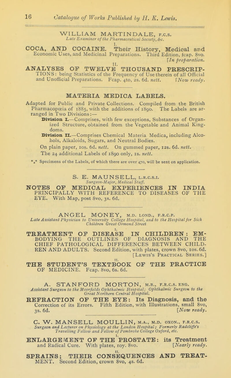 WILLIAM MARTINDALE, f.c.s. Late Examiner of the Pharmaceutical Society, &c. I. COCA, AND COCAINE. Their History, Medical and Economic Uses, and Medicinal Preparations. Third Edition, leap. 8vo. \In preparation. II. ANALYSES OP TWELVE THOUSAND PRESCRIP- TIONS: being Statistics of the Frequency of Use therein of all Official and Unofticial Preparations. Fcap. 410, 2s. 6d. nett. {Now ready. MATERIA MEDICA LABELS. Adapted for Public and Private Collections. Compiled from the British Pharmacopoeia of 1885, with the additions of i8go. The Labels are ar- ranged in Two Divisions:— Division I.—Comprises, with few exceptions. Substances of Organ- ized Structure, obtained from the Vegetable and Animal King- doms. Division II.—Comprises Chemical Materia Medica, including Alco- hols, Alkaloids, Sugars, and Neutral Bodies. On plain paper, los. 6d. nett. On gummed paper, 12s. 6d. nett. The 24 additional Labels of 1890 only, is. nett. *t* Specimens of the Labels, of which there are over 470, will be sent on application. S. E. MAUNSELL, l.r.c.s.i. Surgeon-Major, Medical Staff. NOTES OP MEDICAL EXPERIENCES IN INDIA PRINCIPALLY WITH REFERENCE TO DISEASES OF THE EYE. With Map, post 8vo, 3s. 6d. ANGEL MONEY, m.d. lond., f.r.c.p. Late Assistant Physician to University College Hospital, and to the Hospital for Sick Children Great Ormond Street TREATMENT OP DISEASE IN CHILDREN : EM- BODYING THE OUTLINES OF DIAGNOSIS AND THE CHIEF PATHOLOGICAL DIFFERENCES BETWEEN CHILD- REN AND ADULTS, Second Edition, with plates, crown 8vo, los. 6d. [Lewis's Practical Series.] THE STUDENT'S TEXTBOOK OP THE PRACTICE OF MEDICINE. Fcap. 8vo, 6s. 6d. A. STANFORD MORTON, m.b., f.r.c.s. eng. Assistant Surgeon to the Moorfields ophthalmic Hospital; Ophthalmic Surgeon to the Great Northern Central Hospital. REFRACTION OP THE EYE: Its Diagnosis, and the Correction of its Errors. Fifth Edition, with Illustrations, small 8vo, 3s. 6d. [Now ready. C. W. MANSELL MOULLIN, m.a., m.d. oxon.. f.r.c.s. Surgeon and Lecturer on Physiology at the London Hospital; Formerly Radcliffe's Travelling Fellow and Fellow of Pembroke College Oxford, etc. ENLARGE fVEENT OP THE' PROSTATE : its Treatment and Radical Cure. With plates, roy. 8vo. [Nearly ready. SPRAINS; THEIR CONSEQUENCES AND TREAT- MENT. Second Edition, crown 8vo, 4s. 6d.