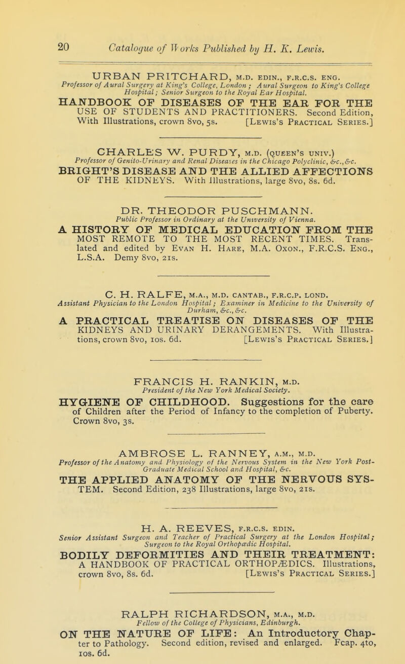 URBAN PRITCHARD, m.d. edin., f.r.c.s. eng. Professor of Aural Surgery at King's College. London ; Aural Surgeon to King's College Hospital; Senior Surgeon to the Royal Ear Hospital. HANDBOOK OF DISEASES OP THE EAR FOR THE USE OF STUDENTS AND PRACTITIONERS. Second Edition, With Illustrations, crown 8vo, 5s. [Lewis's Practical Series.] CHARLES W. PURDY, m.d. (queen's univ.) Professor of Genito-Urinary and Renal Diseases in the Chicago Polyclinic, &c.,&c. BRIGHT'S DISEASE AND THE ALLIED AFFECTIONS OF THE KIDNEYS. With Illustrations, large 8vo, 8s. 6d. DR. THEODOR PUSCHMANN. Public Professor in Ordinary at the University of Vienna. A HISTORY OF MEDICAL EDUCATION FROM THE MOST REMOTE TO THE MOST RECENT TIMES. Trans- lated and edited by Evan H. Hare, M.A. Oxon., F.R.C.S. Eng., L.S.A. Demy 8vo, 21s. C. H. RALFE, M.A., M.D. CANTAB., F.R.C.P. LOND. Assistant Physician to the London Hospital; Examiner in Medicine to the University of Durham, &c., &c. A PRACTICAL TREATISE ON DISEASES OF THE KIDNEYS AND URINARY DERANGEMENTS. With Illustra- tions, crown 8vo, los. 6d. [Lewis's Practical Series.] FRANCIS H. RANKIN, m.d. President of the New York Medical Society. HYGIENE OF CHILDHOOD. Suggestions for tlie care of Children after the Period of Infancy to the completion of Puberty. Crown Svo, 3s, AMBROSE L. RANNEY, a.m., m.d. Professor of the Anatomy and Physiology of the Nervous System in the New York Post- Graduate Medical School and Hospital, &c. THE APPLIED ANATOMY OF THE NERVOUS SYS- TEM. Second Edition, 238 Illustrations, large Svo, 21s. H. A. REEVES, f.r.c.s. edin. Senior Assistant Surgeon and Teacher of Practical Surgery at the London Hospital; Surgeon to the Royal Orthopadic Hospital. BODILY DEFORMITIES AND THEIR TREATMENT: A HANDBOOK OF PRACTICAL ORTHOP^^EDICS. Illustrations, crown Svo, 8s. 6d. [Lewis's Practical Series.] RALPH RICHARDSON, m.a., m.d. Fellow of the College of Physicians, Edinburgh. ON THE NATURE OF LIFE: An Introductory Chap- ter to Pathology. Second edition, revised and enlarged. Fcap. 410, los. 6d.