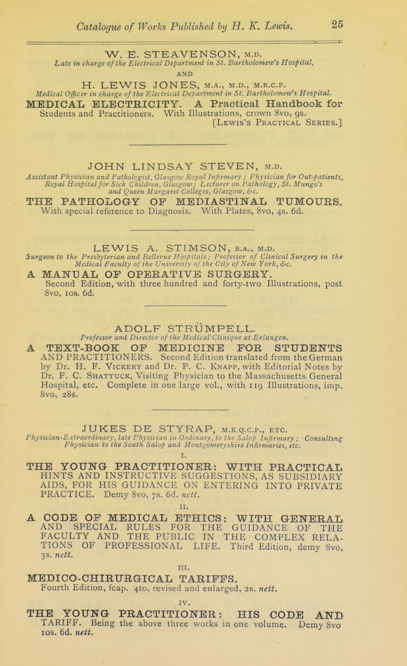 W. E. STEAVENSON, m.d. Late in charge of the Electrical Department in St. Bartholomew's Hospital, AND H. LEWIS JONES, m.a., m.d., m.r.c.p. Medical Officer in charge of the Electrical Department in St. Bartholomew's Hospital. MEDICAL ELECTRICITY. A Practical Handbook for Students and Practitioners. With Illustrations, crown 8vo, gs. [Lewis's Practical Series.] JOHN LINDSAY STEVEN, m.d. Assistant Physician and Pathologist, Glasgow Royal Infirmary ; Physician for Out-patients, Royal Hospital for Sick Children, Glasgow; Lecturer on Pathology, St. Mungo's and Queen Margaret Colleges, Glasgow, &c. THE PATHOLOGY OF MEDIASTINAL TUMOURS. With special reference to Diagnosis. With Plates, 8vo, 4s. 6d. LEWIS A. STIMSON, b.a., m.d. Surgeon to the Presbyterian and Bellevue Hospitals ; Professor of Clinical Surgery in the Medical Faculty of the University of the City of New York, &c. A MANDAL OP OPERATIVE SURGERY. Second Edition, with three hundred and forty-two Illustrations, post 8vo, los. 6d. ADOLF STRUMPELL. Professor and Director of the Medical Clinique at Erlangen. TEXT-BOOK OP MEDICINE FOR STUDENTS AND PRACTITIONERS. Second Edition translated from the German by Dr. H. F. Vickery and Dr. P. C. Knapp, with Editorial Notes by Dr. F. C. Shattuck, Visiting Physician to the Massachusetts General Hospital, etc. Complete in one large vol., with 119 Illustrations, imp. 8vo, 28s. JUKES DE STYRAP, m.k.q.c.p., etc. Physician-Extraordinary, late Physician in Ordinary, to the Salop Infirmary ; Consulting Physician to the South Salop and Montgomeryshire Infirmaries, etc. I. THE YOUNG PRACTITIONER: WITH PRACTICAL HINTS AND INSTRUCTIVE SUGGESTIONS, AS SUBSIDIARY AIDS, FOR HIS GUIDANCE ON ENTERING INTO PRIVATE PRACTICE. Demy 8vo, 7s. 6d. nett. II. A CODE OF MEDICAL ETHICS: WITH GENERAL AND SPECIAL RULES FOR THE GUIDANCE OF THE FACULTY AND THE PUBLIC IN THE COMPLEX RELA- TIONS OF PROFESSIONAL LIFE. Third Edition, demy 8vo, 3s. 7iett. III. MEDICO-CHIRURGICAL TARIFFS. Fourth Edition, fcap. 410, revised and enlarged, 2s. netf. IV. THE YOUNG PRACTITIONER: HIS CODE AND TARIFF. Being the above three works in one volume. Demy 8vo los. 6d. nett.