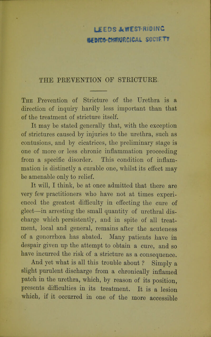 L£EDS JcWESTRIDINC •€OIW-CWmJflCICAL SOCIFTT THE PREVENTION OF STRICTURE, The Prevention of Stricture of the Urethra is a direction of inquiry hardly less important than that of the treatment of stricture itself. It may be stated generally that, with the exception of strictures caused by injuries to the urethra, such as contusions, and by cicatrices, the preliminary stage is one of more or less chronic inflammation proceeding from a specific disorder. This condition of inflam- mation is distinctly a curable one, whilst its effect may be amenable only to relief. It will, I think, be at once admitted that there are very few practitioners who have not at times experi- enced the greatest difficulty in effecting the cure of gleet—in arresting the small quantity of urethral dis- charge which persistently, and in spite of all treat- ment, local and general, remains after the acuteness of a gonorrhoea has abated. Many patients have in despair given up the attempt to obtain a cure, and so have incurred the risk of a stricture as a consequence. And yet what is all this trouble about ? Simply a sHght purulent discharge from a chronically inflamed patch in the urethra, which, by reason of its position, presents difficulties in its treatment. It is a lesion which, if it occurred in one of the more accessible