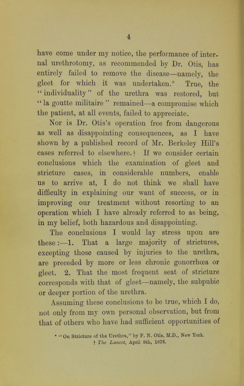 have come under my notice, the performance of inter- nal urethrotomy, as recommended by Dr. Otis, has entirely failed to remove the disease—namely, the gleet for which it was undertaken.* True, the individuality of the urethra was restored, but la goutte militaire  remained—a compromise which the patient, at all events, failed to appreciate. Nor is Dr. Otis's operation free from dangerous as well as disappointing consequences, as I have shown by a published record of Mr. Berkeley Hill's cases referred to elsewhere, f If we consider certain conclusions which the examination of gleet and stricture cases, in considerable numbers, enable us to arrive at, I do not think we shall have difficulty in explaining our want of success, or in improving our treatment without resorting to an operation which I have already referred to as being, in my belief, both hazardous and disappointing. The conclusions I would lay stress upon are these:—1. That a large majority of strictures, excepting those caused by injuries to the urethra, are preceded by more or less chronic gonorrhoea or gleet. 2. That the most frequent seat of stricture corresponds with that of gleet—namely, the subpubic or deeper portion of the urethra. Assuming these conclusions to be true, which I do, not only from my own personal observation, but from that of others who have had sufficient opportunities of *  On Stricture of the Urethra, by F. N. Otis, M.D., New York, t The Lancet, April 8th, 1876.