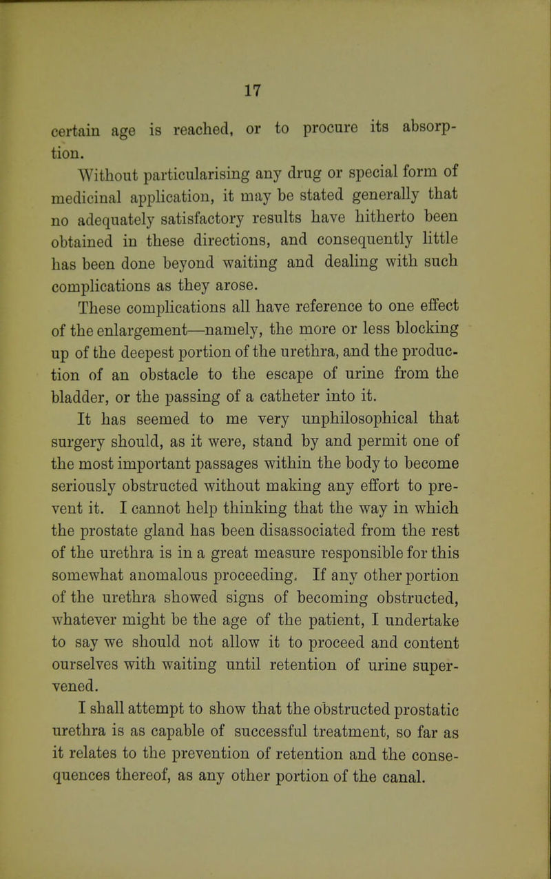 certain age is reached, or to procure its absorp- tion. Without particularising any drug or special form of medicinal application, it may be stated generally that no adequately satisfactory results have hitherto been obtained in these directions, and consequently little has been done beyond waiting and dealing with such complications as they arose. These complications all have reference to one effect of the enlargement—namely, the more or less blocking up of the deepest portion of the urethra, and the produc- tion of an obstacle to the escape of urine from the bladder, or the passing of a catheter into it. It has seemed to me very unphilosophical that surgery should, as it were, stand by and permit one of the most important passages within the body to become seriously obstructed without making any effort to pre- vent it. I cannot help thinking that the way in which the prostate gland has been disassociated from the rest of the urethra is in a great measure responsible for this somewhat anomalous proceeding. If any other portion of the urethra showed signs of becoming obstructed, whatever might be the age of the patient, I undertake to say we should not allow it to proceed and content ourselves with waiting until retention of urine super- vened. I shall attempt to show that the obstructed prostatic urethra is as capable of successful treatment, so far as it relates to the prevention of retention and the conse- quences thereof, as any other portion of the canal.