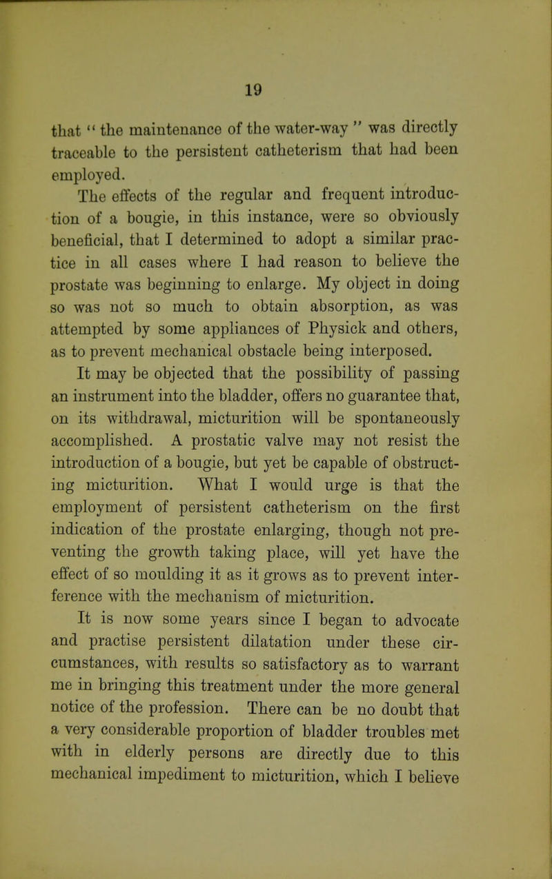 that the maintenance of the water-way was directly traceable to the persistent catheterism that had been employed. The effects of the regular and frequent introduc- tion of a bougie, in this instance, were so obviously beneficial, that I determined to adopt a similar prac- tice in all cases where I had reason to believe the prostate was beginning to enlarge. My object in doing so was not so much to obtain absorption, as was attempted by some appliances of Physick and others, as to prevent mechanical obstacle being interposed. It may be objected that the possibility of passing an instrument into the bladder, offers no guarantee that, on its withdrawal, micturition will be spontaneously accomplished. A prostatic valve may not resist the introduction of a bougie, but yet be capable of obstruct- ing micturition. What I would urge is that the employment of persistent catheterism on the first indication of the prostate enlarging, though not pre- venting the growth taking place, will yet have the effect of so moulding it as it grows as to prevent inter- ference with the mechanism of micturition. It is now some years since I began to advocate and practise persistent dilatation under these cir- cumstances, with results so satisfactory as to warrant me in bringing this treatment under the more general notice of the profession. There can be no doubt that a very considerable proportion of bladder troubles met with in elderly persons are directly due to this mechanical impediment to micturition, which I beheve