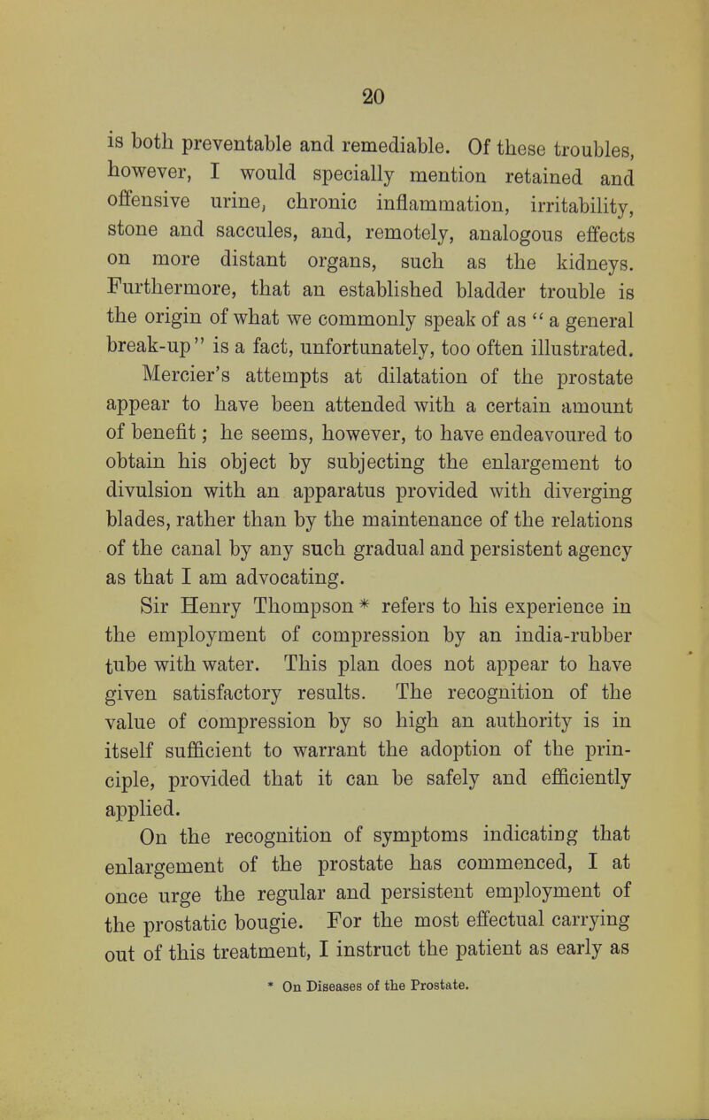 is both preventable and remediable. Of these troubles, however, I would specially mention retained and offensive urine, chronic inflammation, irritability, stone and saccules, and, remotely, analogous effects on more distant organs, such as the kidneys. Furthermore, that an established bladder trouble is the origin of what we commonly speak of as  a general break-up is a fact, unfortunately, too often illustrated. Mercier's attempts at dilatation of the prostate appear to have been attended with a certain amount of benefit; he seems, however, to have endeavoured to obtain his object by subjecting the enlargement to divulsion with an apparatus provided with diverging blades, rather than by the maintenance of the relations of the canal by any such gradual and persistent agency as that I am advocating. Sir Henry Thompson * refers to his experience in the employment of compression by an india-rubber tube with water. This plan does not appear to have given satisfactory results. The recognition of the value of compression by so high an authority is in itself sufficient to warrant the adoption of the prin- ciple, provided that it can be safely and efficiently applied. On the recognition of symptoms indicating that enlargement of the prostate has commenced, I at once urge the regular and persistent employment of the prostatic bougie. For the most effectual carrying out of this treatment, I instruct the patient as early as * On Diseases of the Prostate.