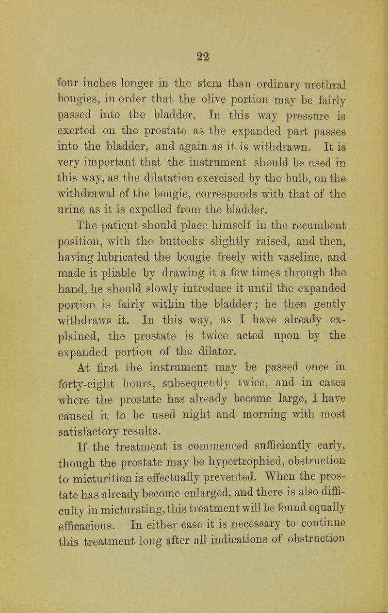 four inches longer in the stem than ordinary urethral bougies, in order that the olive portion may be fairly passed into the bladder. In this way pressure is exerted on the prostate as the expanded part passes into the bladder, and again as it is withdrawn. It is very important that the instrument should be used in this way, as the dilatation exercised by the bulb, on the withdrawal of the bougie, corresponds with that of the urine as it is expelled from the bladder. The patient should place himself in the recumbent position, with the buttocks slightly raised, and then, having lubricated the bougie freely with vaseline, and made it pliable by drawing it a few times through the hand, he should slowly introduce it until the expanded portion is fairly within the bladder; he then gently withdraws it. In this way, as I have already ex- plained, the prostate is twice acted upon by the expanded portion of the dilator. At first the instrument may be passed once in forty-eight hours, subsequently twice, and in cases where the prostate has already become large, I have caused it to be used night and morning with most satisfactory results. If the treatment is commenced sufficiently early, though the prostate may be hypertrophied, obstruction to micturition is effectually prevented. When the pros- tate has already become enlarged, and there is also diffi- culty in micturating, this treatment will be found equally efficacious. In either case it is necessary to continue this treatment long after all indications of obstruction