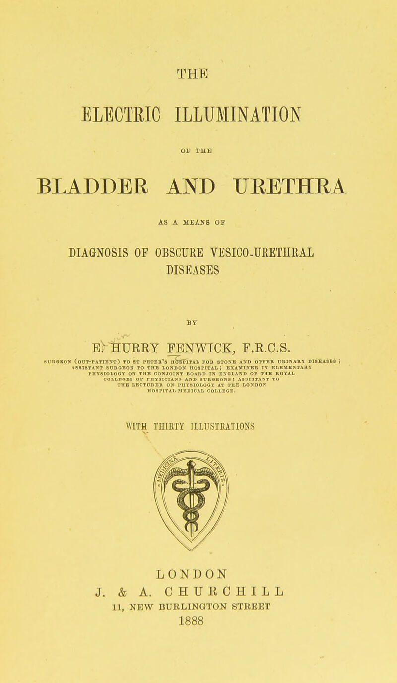 ELECTRIC ILLUMINATION Ol' THE BLADDER AND URETHRA AS A MEANS OF DIAGNOSIS OF OBSCURE VESICO-URETHRAL DISEASES Br eMeueey fenwick, f.r.c.s. sunoKON (out-patient) to ST Peter's nbsTiTAL for stone and other urinary dibeasks ; assistant surgeon to the LONDON HOSPITAL; BXASIINEH IN ELEMENTARY physiology on the CONJOINT BOARD IN BNGLAND OF THE ROYAL COLLEGES OF PHYSICIANS AND SURGEONS; ASSISTANT TO THB LECTURER ON PHYSIOLOGY AT THE LONDON HOSPITAL MEDICAL COLLEGE. WITH THIRTY ILLUSTRATIONS LONDON J. & A. CHURCHILL 11, NEW BURLINGTON STREET 1888