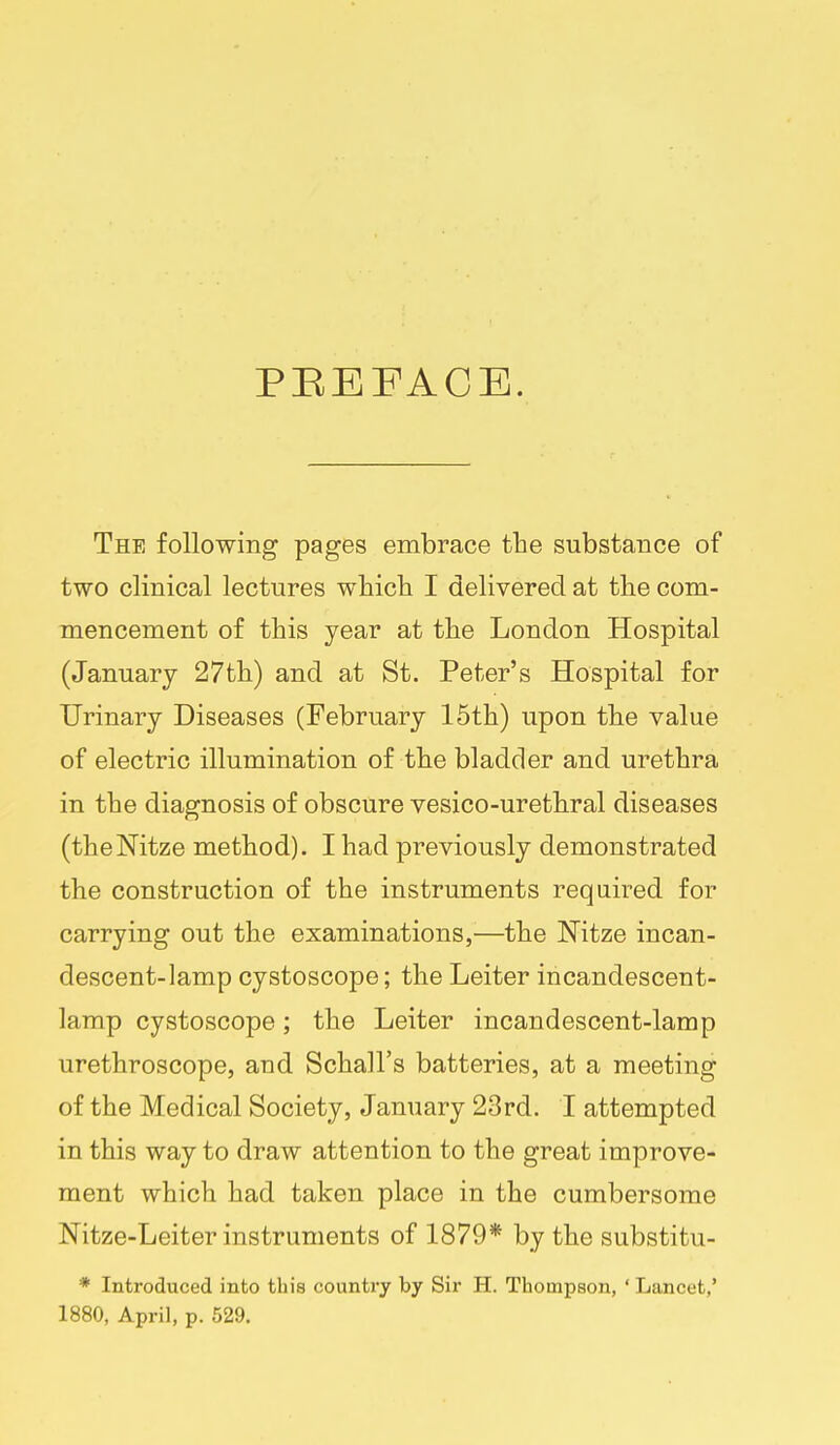 PEEFACE. The following pages embrace the substance of two clinical lectures whicli I delivered at the com- mencement of this year at the London Hospital (January 27th) and at St. Peter's Hospital for Urinary Diseases (February 15th) upon the value of electric illumination of the bladder and urethra in the diagnosis of obscure vesico-urethral diseases (theNitze method). I had previously demonstrated the construction of the instruments required for carrying out the examinations,—the Nitze incan- descent-lamp cystoscope; the Leiter incandescent- lamp cystoscope; the Leiter incandescent-lamp urethroscope, and Schall's batteries, at a meeting of the Medical Society, January 23rd. I attempted in this way to draw attention to the great improve- ment which had taken place in the cumbersome Nitze-Leiter instruments of 1879* by the substitu- * Introduced into this country by Sir H. Thompson, ' Lancet,' 1880, April, p. 529.