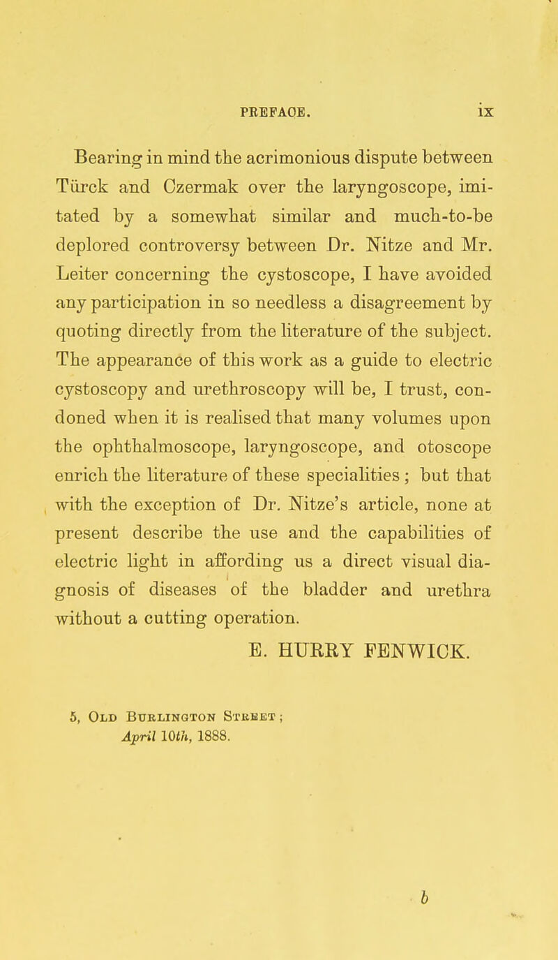 Bearing in mind the acrimonious dispute between Tiirck and Ozermak over the laryngoscope, imi- tated by a somewhat similar and much-to-be deplored controversy between Dr. Nitze and Mr. Leiter concerning the cystoscope, I have avoided any participation in so needless a disagreement by quoting directly from the literature of the subject. The appearance of this work as a guide to electric cystoscopy and urethroscopy will be, I trust, con- doned when it is realised that many volumes upon the ophthalmoscope, laryngoscope, and otoscope enrich the literature of these specialities; but that with the exception of Dr. Nitze's article, none at present describe the use and the capabilities of electric light in affording us a direct visual dia- gnosis of diseases of the bladder and urethra without a cutting operation. E. HUREY FENWICK. 5, Old Burlington Stbbet ; April 10th, 1888. h