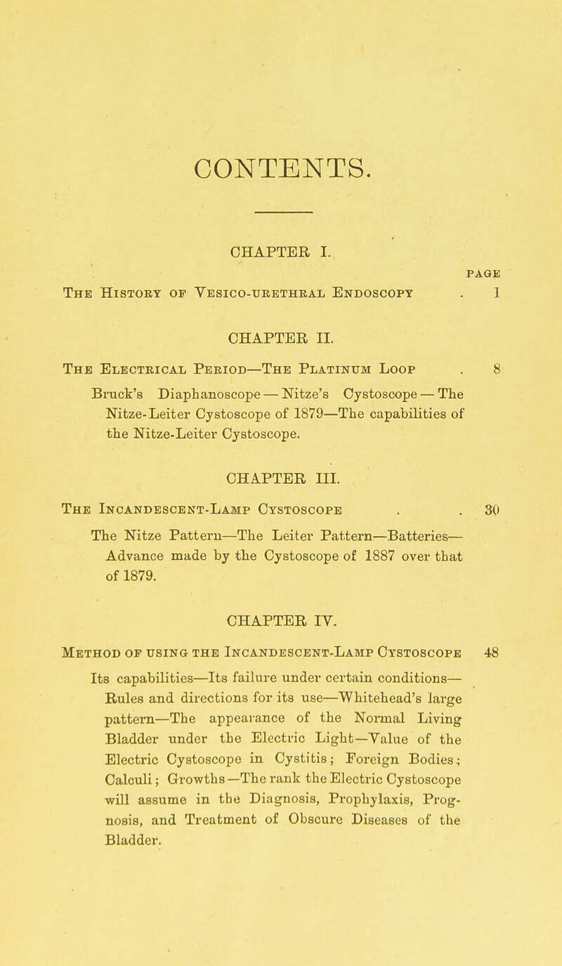 CONTENTS. CHAPTER I. PAGE The Histoet of Yesico-ueetheal Endoscopy 1 CHAPTER II. The Electeical Peeiod—The Platinum Loop 8 Brack's Diaphanoscope — Nitze's Oystoscope — The Nitze-Leiter Oystoscope of 1879—The capabilities of the Nitze-Leiter Cystoscope. The Nitze Pattern—The Leiter Pattern—Batteries— Advance made by the Cystoscope of 1887 over that CHAPTER IV. Method op using the Incandescent-Lamp Cystoscope 48 Its capabilities—Its failure under certain conditions— Rules and directions for its use—Whitehead's large pattern—The appearance of the Normal Living Bladder under the Electric Light—Value of the Electric Cystoscope in Cystitis; Foreign Bodies; Calculi; Growths —The rank the Electric Cystoscope will assume in the Diagnosis, Prophylaxis, Prog- nosis, and Treatment of Obscure Diseases of the Bladder. CHAPTER III. The Incandescent-Lamp Cystoscope 30 of 1879.