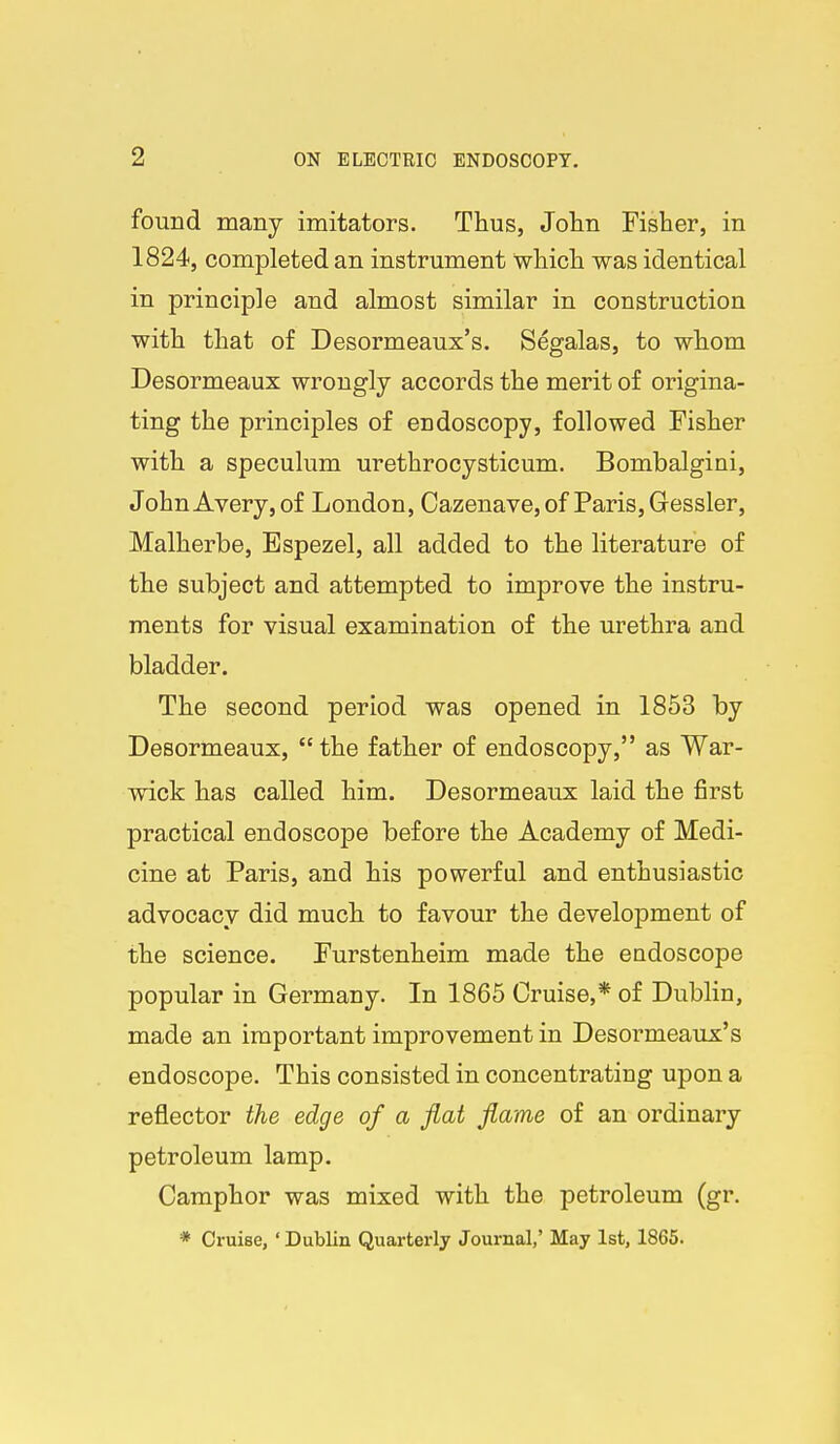 found many imitators. Thus, John Fisher, in 1824, completed an instrument which was identical in principle and almost similar in construction with that of Desormeaux's. Segalas, to whom Desormeaux wrongly accords the merit of origina- ting the principles of endoscopy, followed Fisher with a speculum urethrocysticum. Bombalgini, John Avery, of London, Cazenave, of Paris, Gessler, Malherbe, Bspezel, all added to the literature of the subject and attempted to improve the instru- ments for visual examination of the urethra and bladder. The second period was opened in 1853 by Desormeaux,  the father of endoscopy, as War- wick has called him. Desormeaux laid the first practical endoscope before the Academy of Medi- cine at Paris, and his powerful and enthusiastic advocacy did much to favour the development of the science. Furstenheim made the endoscope popular in Germany. In 1865 Cruise,* of Dublin, made an important improvement in Desormeaux's endoscope. This consisted in concentrating upon a reflector the edge of a fiat fiame of an ordinary petroleum lamp. Camphor was mixed with the petroleum (gr. * Cruise, ' Dublin Quarterly Journal,' May 1st, 1865.