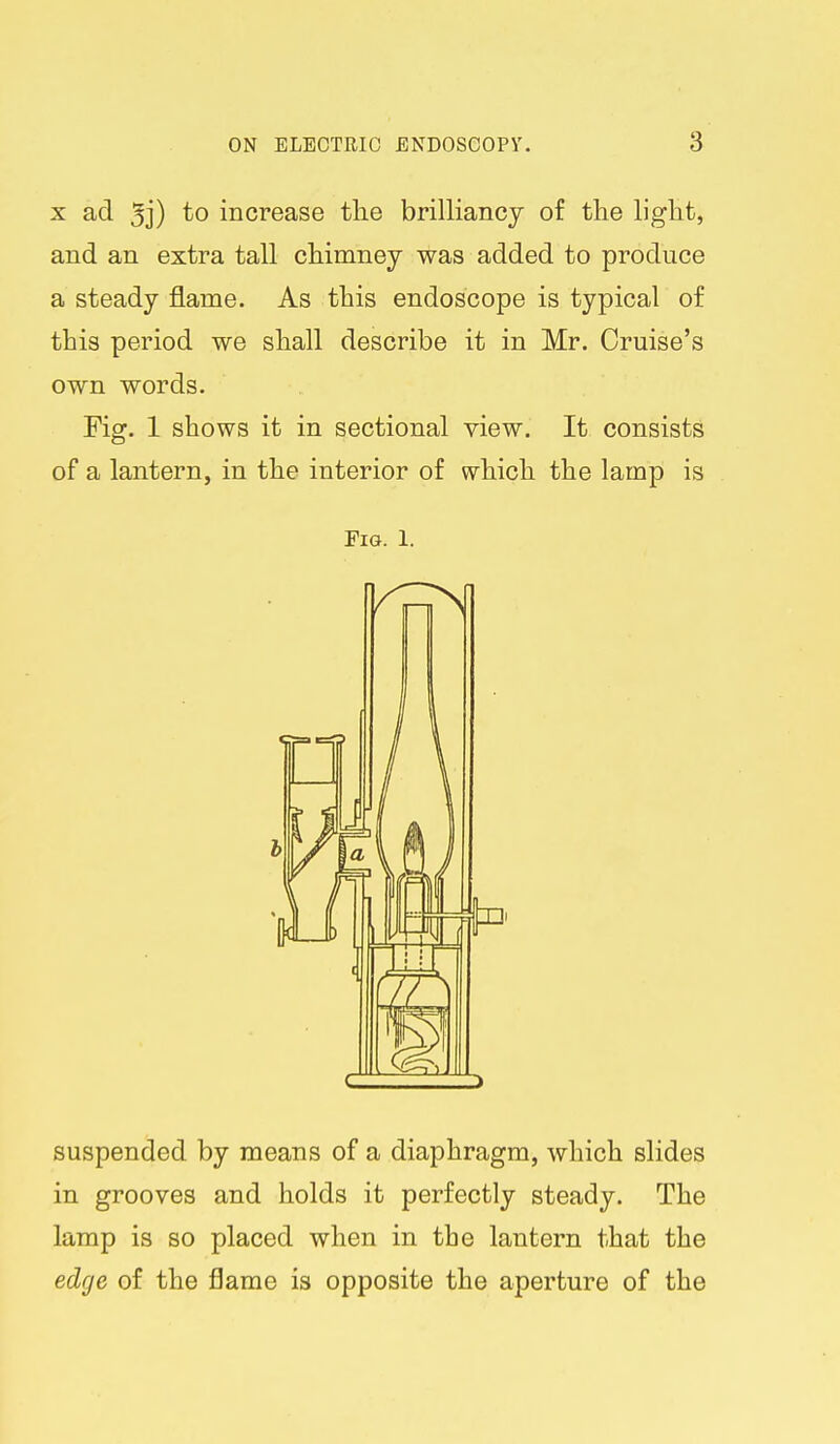 X ad 5j) to increase the brilliancy of the light, and an extra tall chimney was added to produce a steady flame. As this endoscope is typical of this period we shall describe it in Mr. Cruise's own words. Fig. 1 shows it in sectional view. It consists of a lantern, in the interior of which the lamp is Fig. 1. suspended by means of a diaphragm, which slides in grooves and holds it perfectly steady. The lamp is so placed when in the lantern that the edge of the flame is opposite the aperture of the