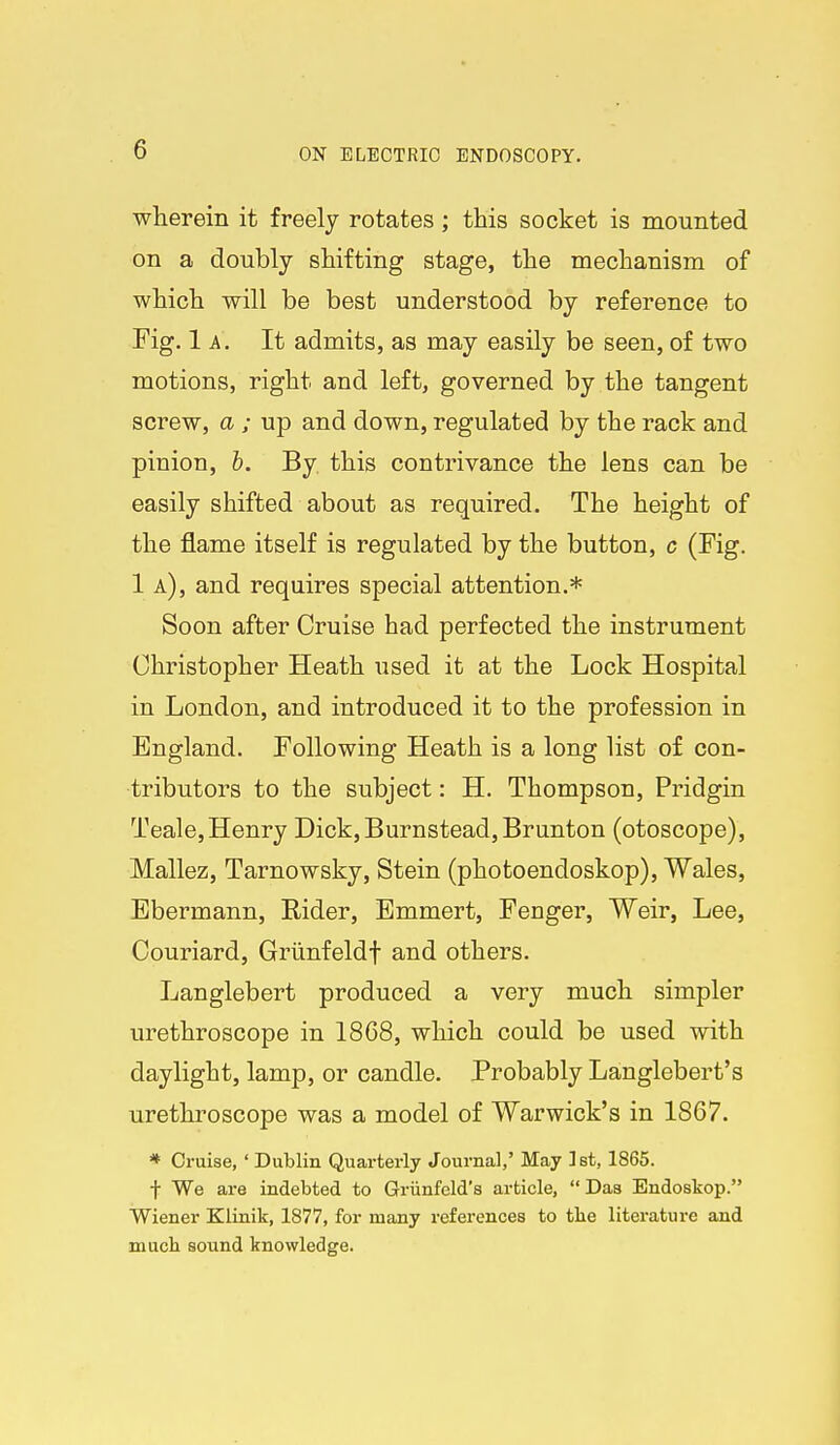 wherein it freely rotates; this socket is mounted on a doubly shifting stage, the mechanism of which will be best understood by reference to Fig. 1a. It admits, as may easily be seen, of two motions, right and left, governed by the tangent screw, a ; up and down, regulated by the rack and pinion, b. By this contrivance the lens can be easily shifted about as required. The height of the flame itself is regulated by the button, c (Fig. 1 a), and requires special attention.* Soon after Cruise had perfected the instrument Christopher Heath used it at the Lock Hospital in London, and introduced it to the profession in England. Following Heath is a long list of con- tributors to the subject: H. Thompson, Pridgin Teale,Henry Dick,Burnstead,Brunton (otoscope), Mallez, Tarnowsky, Stein (photoendoskop), Wales, Ebermann, Eider, Bmmert, Fenger, Weir, Lee, Couriard, Grimfeldf and others. Langlebert produced a very much simpler urethroscope in 1868, which could be used with daylight, lamp, or candle. Probably Langlebert's urethroscope was a model of Warwick's in 1867. * Cruise,' Dublin Quarterly Journal,' May ]st, 1865. t We are indebted to Griinfeld's article,  Das Endoskop. Wiener Klinik, 1877, for many references to the literature and mucli sound knowledge.