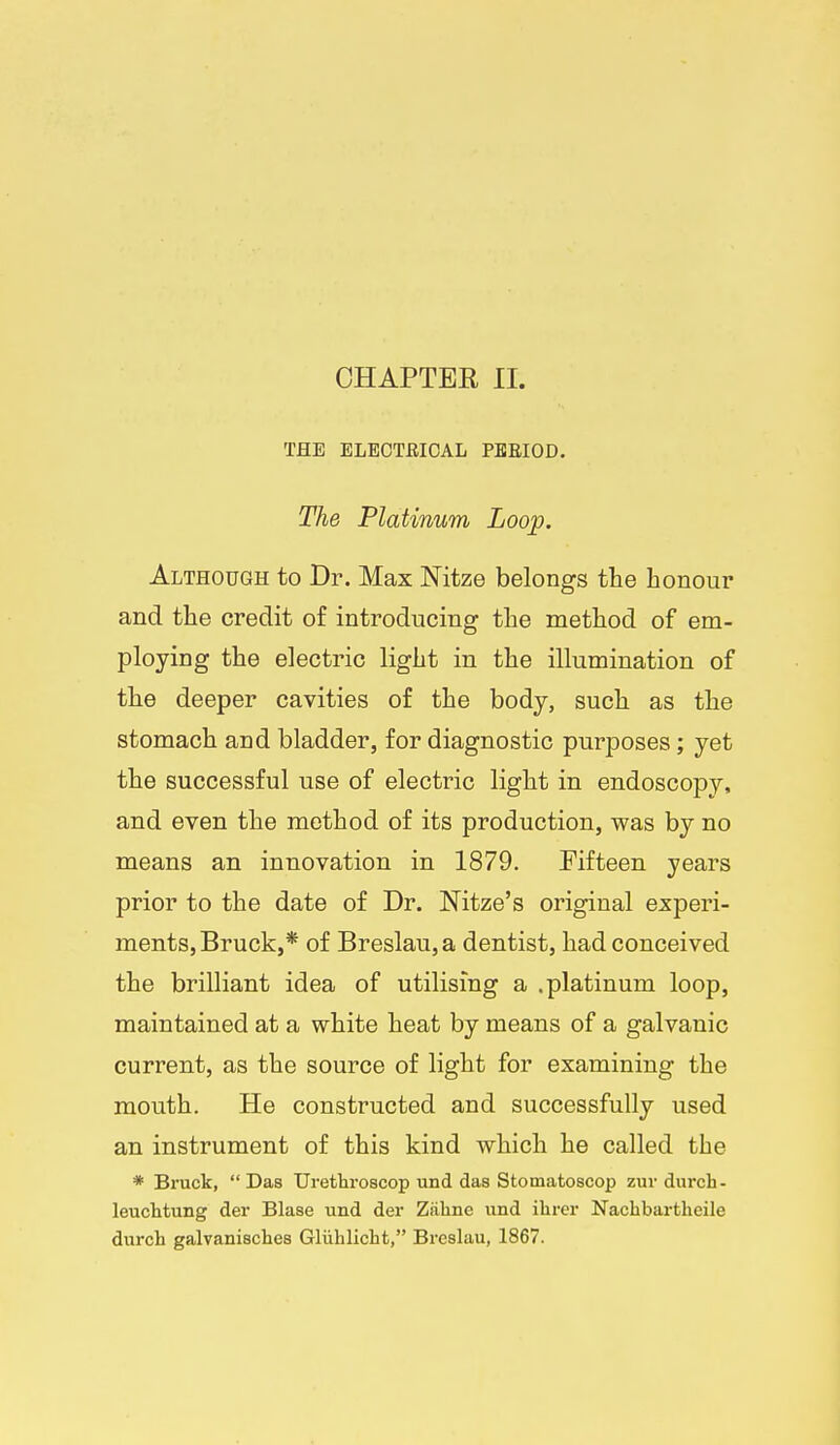 THE ELEOTBIOAL PBEIOD. The Platinum Loop. Although to Dr. Max Nitze belongs the honour and the credit of introducing the method of em- ploying the electric light in the illumination of the deeper cavities of the body, such as the stomach and bladder, for diagnostic purposes; yet the successful use of electric light in endoscopy, and even the method of its production, was by no means an innovation in 1879. Fifteen years prior to the date of Dr. Nitze's original experi- ments, Bruck,* of Breslau,a dentist, had conceived the brilliant idea of utilising a .platinum loop, maintained at a white heat by means of a galvanic current, as the source of light for examining the mouth. He constructed and successfully used an instrument of this kind which he called the * Bruck,  Das Urethroscop und das Stomatoscop zur durch- leucMung der Blase und der Ziiline und ilarcr Naclibartlieile durch galvanisches Gliihlicht, Breslau, 1867.