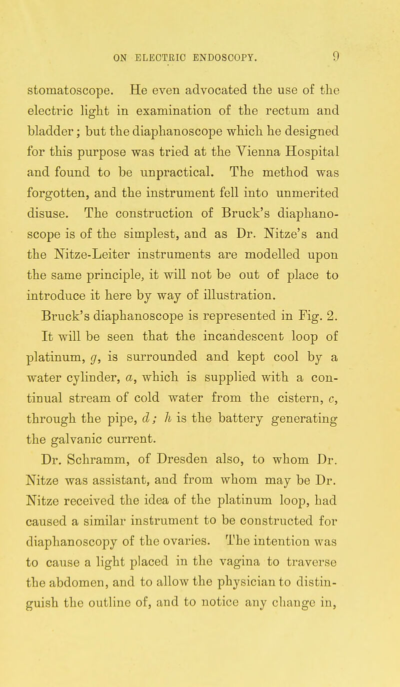 stomatoscope. He even advocated tlie use of the electric light in examination of the rectum and bladder; but the diaphanoscope which he designed for this purpose was tried at the Vienna Hospital and found to be unpractical. The method was forgotten, and the instrument fell into unmerited disuse. The construction of Bruck's diaphano- scope is of the simplest, and as Dr. Mtze's and the Nitze-Leiter instruments are modelled upon the same principle, it will not be out of place to introduce it here by way of illustration. Bruck's diaphanoscope is represented in Fig. 2. It will be seen that the incandescent loop of platinum, g, is surrounded and kept cool by a water cylinder, a, which is supplied with a con- tinual stream of cold water from the cistern, c, through the pipe, d; h is the battery generating the galvanic current. Dr. Schramm, of Dresden also, to whom Dr. Nitze was assistant, and from whom may be Dr. Nitze received the idea of the platinum loop, had caused a similar instrument to be constructed for diaphanoscopy of the ovaries. The intention was to cause a light placed in the vagina to traverse the abdomen, and to allow the physician to distin- guish the outline of, and to notice any change in.