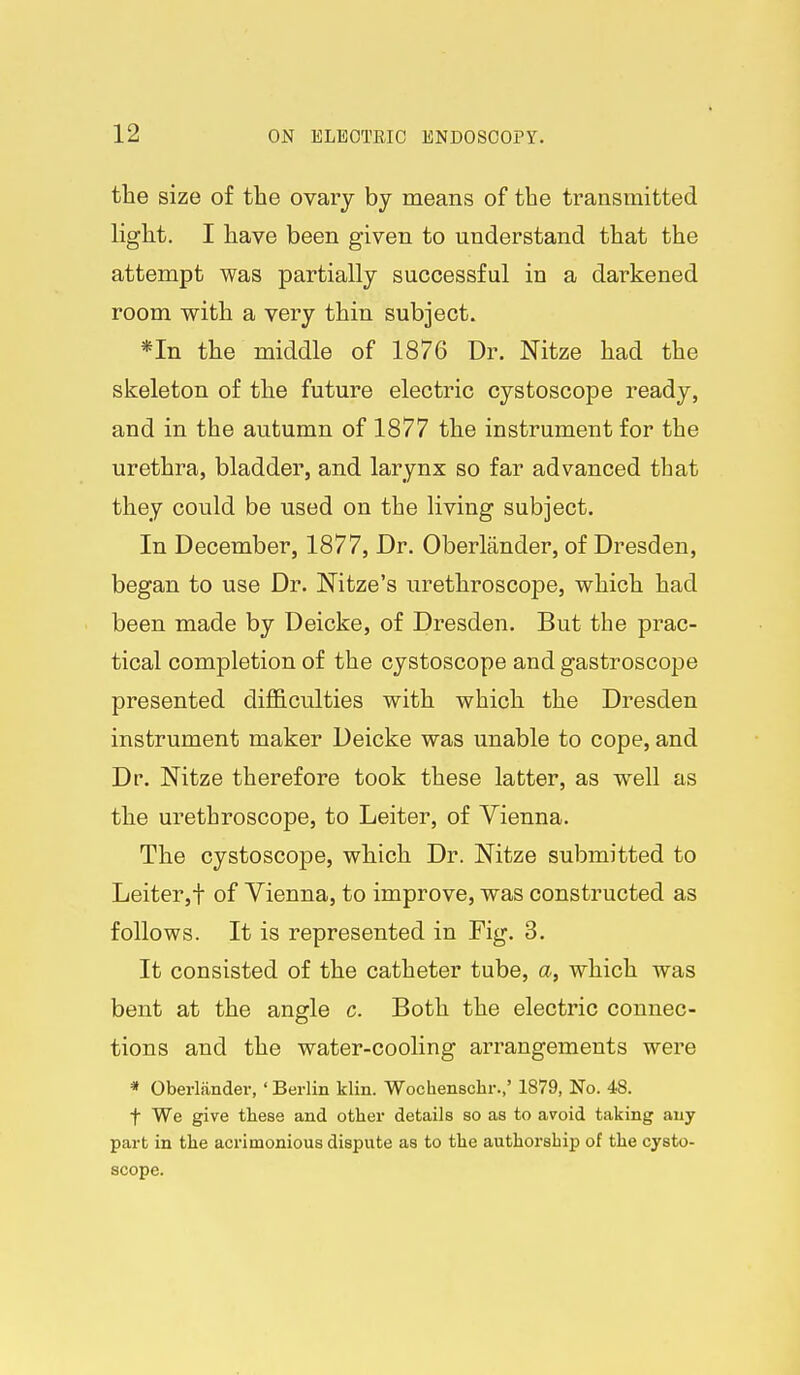 the size of the ovary by means of the transmitted light. I have been given to understand that the attempt was partially successful in a darkened room with a very thin subject. *In the middle of 1876 Dr. Nitze had the skeleton of the future electric cystoscope ready, and in the autumn of 1877 the instrument for the urethra, bladder, and larynx so far advanced that they could be used on the living subject. In December, 1877, Dr. Oberlander, of Dresden, began to use Dr. Nitze's urethroscope, which had been made by Deicke, of Dresden, But the prac- tical completion of the cystoscope and gastroscope presented difl&culties with which the Dresden instrument maker Deicke was unable to cope, and Dr. Nitze therefore took these latter, as well as the urethroscope, to Leiter, of Vienna. The cystoscope, which Dr. Nitze submitted to Leiter,t of Vienna, to improve, was constructed as follows. It is represented in Fig. 3. It consisted of the catheter tube, a, which was bent at the angle c. Both the electric connec- tions and the water-cooling arrangements were * Oberlander, 'Berlin klin. Wochenschr.,' 1879, No. 48. t We give these and other details so as to avoid taking any part in the acrimonious dispute as to the authorship of the cysto- scope.