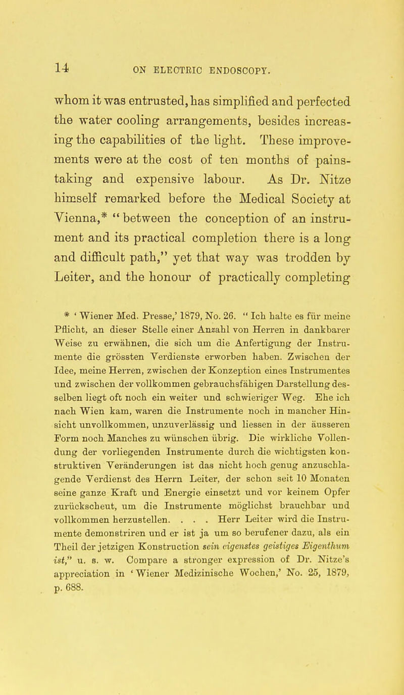 whom it was entrusted, has simphfied and perfected the water cooling arrangements, besides increas- ing the capabilities of the light. These improve- ments were at the cost of ten months of pains- taking and expensive labour. As Dr. Nitze himself remarked before the Medical Society at Vienna,*  between the conception of an instru- ment and its practical completion there is a long and difficult path, yet that way was trodden by Leiter, and the honour of practically completing * ' Wiener Med. Presse,' 1879, No. 26.  Ida halte es fiir meine Pfliclit, an dieser Stelle einei' Anzahl von Herren in dankbarer Weise zu erwahnen, die sich um die Anfertigung der Instru- mente die grossten Verdienste ei'worben haben. Zwiscbea der Idee, meine Herren, zwischen der Konzeption eines Tnstrumentes und zwischen der voUkommen gebi'auchsfahigen Darstellung des- selben Hegt oft noch ein weiter und scliwieriger Weg. Ehe ich nach Wien kam, waren die Instrumente noch in mancher Hin- sicht unvollkommen, unzuverlassig und liessen in der ausseren Form noch Manches zu wiinschen iibrig. Die wirkliche VoUen- dung der vorliegenden Instrumente durch die wicbtigsten koa- struktiven Veranderungen ist daa nicht hoch genug anzuschla- gende Verdienst des Herrn Leiter, der schon seit 10 Monaten seine ganze Kraft und Energie einsetzt und vor keinem Opfer zuriickscheut, um die Instrumente moglichst brauchbar und vollkommen herzustellen. . . . Herr Leiter wird die Instru- mente demonstriren und er ist ja um so berufener dazu, als eiu Theil der jetzigen Konstruction sein c.igenstes geistiges Eigentlmm ist, u. s. w. Compare a stronger ex.pression of Dr. Nitze's appreciation in 'Wiener Medizinische Wochen,' No. 25, 1879, p. 688.