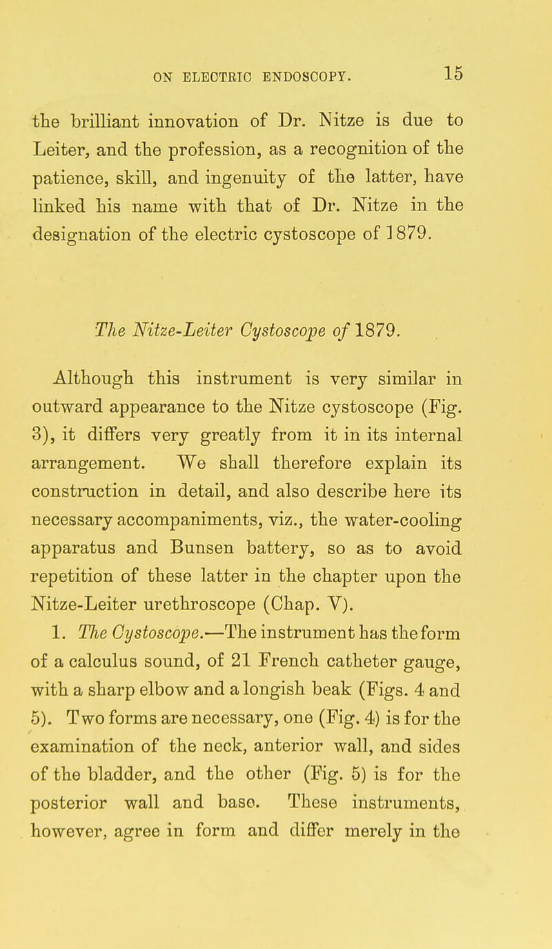 the brilliant innovation of Dr. Nitze is due to Leiter, and the profession, as a recognition of the patience, skill, and ingenuity of the latter, have linked his name with that of Dr. Nitze in the designation of the electric cystoscope of 1879. The Nitze-Leiter Cystoscope of 1879. Although this instrument is very similar in outward appearance to the Nitze cystoscope (Fig. 3), it differs very greatly from it in its internal arrangement. We shall therefore explain its construction in detail, and also describe here its necessary accompaniments, viz., the water-cooling apparatus and Bunsen battery, so as to avoid repetition of these latter in the chapter upon the Nitze-Leiter urethroscope (Chap. V). 1. The Cystoscope.—The instrument has the form of a calculus sound, of 21 French catheter gauge, with a sharp elbow and a longish beak (Figs. 4 and 5). Two forms are necessary, one (Fig. 4) is for the examination of the neck, anterior wall, and sides of the bladder, and the other (Fig. 5) is for the posterior wall and base. These instruments, however, agree in form and differ merely in the