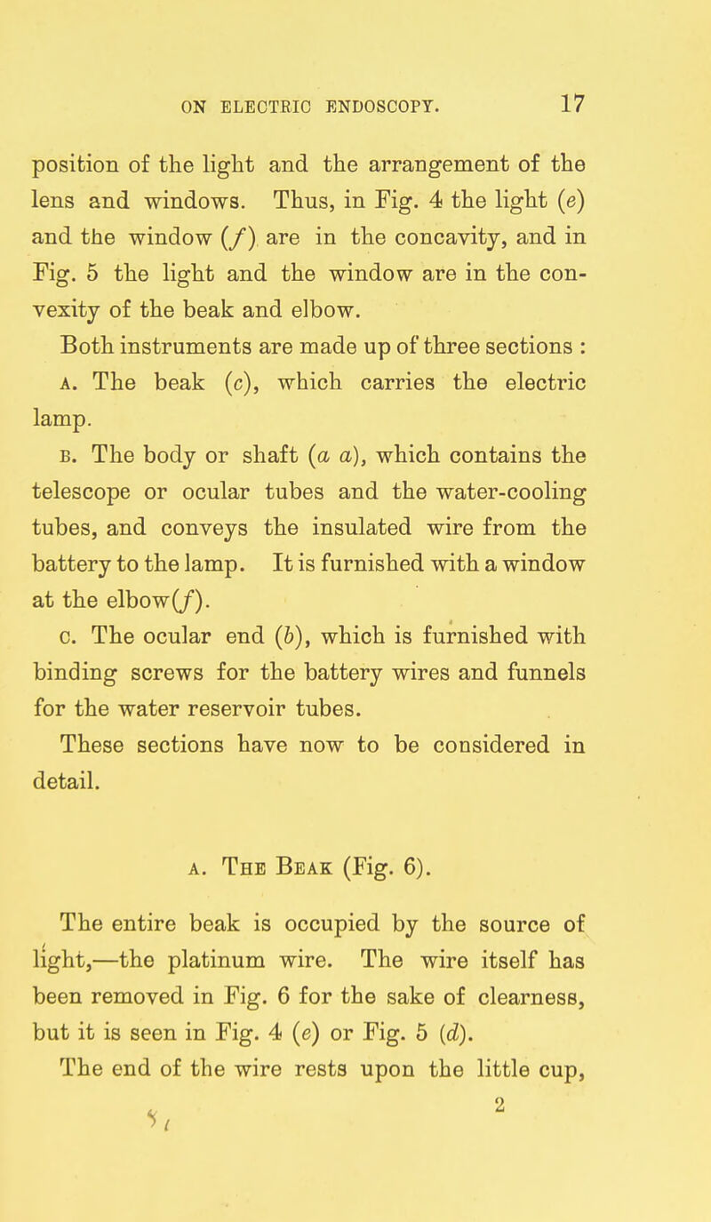 position of the light and the arrangement of the lens and windows. Thus, in Fig. 4 the light (e) and the window (/) are in the concavity, and in Fig. 5 the light and the window are in the con- vexity of the beak and elbow. Both instruments are made up of three sections : A. The beak (c), which carries the electric lamp. B. The body or shaft {a a), which contains the telescope or ocular tubes and the water-cooling tubes, and conveys the insulated wire from the battery to the lamp. It is furnished with a window at the elbow(/). c. The ocular end (6), which is furnished with binding screws for the battery wires and funnels for the water reservoir tubes. These sections have now to be considered in detail. A. The Beak (Fig. 6). The entire beak is occupied by the source of light,—the platinum wire. The wire itself has been removed in Fig. 6 for the sake of clearness, but it is seen in Fig. 4 (e) or Fig. 5 {d). The end of the wire rests upon the little cup,
