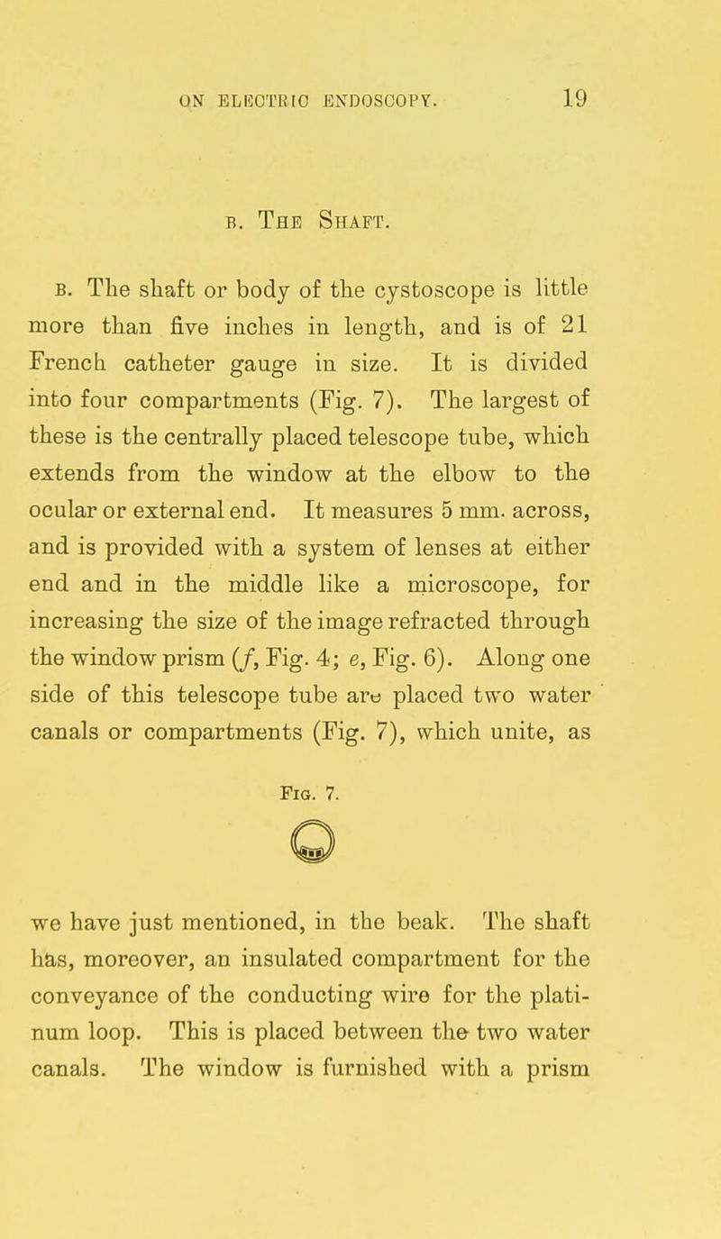 B, The Shaft. B. The shaft or body of the cystoscope is little more than five inches in length, and is of 21 French catheter gauge in size. It is divided into four compartments (Fig. 7). The largest of these is the centrally placed telescope tube, which extends from the window at the elbow to the ocular or external end. It measures 5 mm. across, and is provided with a system of lenses at either end and in the middle like a naicroscope, for increasing the size of the image refracted through the window prism (/, Fig. 4; e, Fig. 6). Along one side of this telescope tube are placed two water canals or compartments (Fig. 7), which unite, as Fig. 7. we have just mentioned, in the beak. The shaft has, moreover, an insulated compartment for the conveyance of the conducting wire for the plati- num loop. This is placed between the two water canals. The window is furnished with a prism