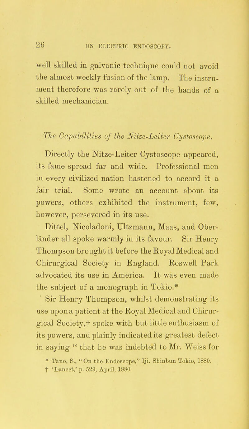 well skilled in galvanic technique could not avoid the almost weekly fusion of the lamp. The instru- ment therefore was rarely out of the hands of a skilled mechanician. The Capabilities of the Nitze-Leiter Gystoscope. Directly the Nitze-Leiter Cystoscope appeared, its fame spread far and wide. Professional men in every civilized nation hastened to accord it a fair trial. Some wrote an account about its powers, others exhibited the instrument, few, however, persevered in its use. Dittel, Nicoladoni, Ultzmann, Maas, and Ober- Itinder all spoke warmly in its favour. Sir Henry Thompson brought it before the Royal Medical and Chirurgical Society in England. Roswell Park advocated its use in America. It was even made the subject of a monograph in Tokio.* Sir Henry Thompson, whilst demonstrating its use upon a patient at the Royal Medical and Chirur- gical Society,! spoke with but little enthusiasm of its powers, and plainly indicated its greatest defect in saying  that he was indebted to Mr. Weiss for * Tano, S.,  On the Endoscope, Iji. SLinbun Tokio, 1880. t ' Laxicet,' p. 529, April, 1880.