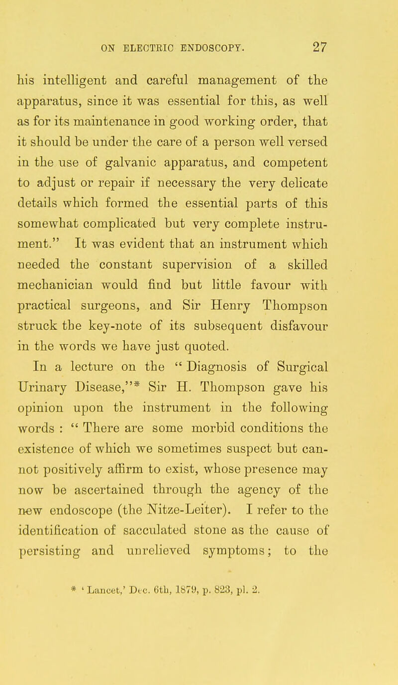 his intelligent and careful management of the apparatus, since it was essential for this, as well as for its maintenance in good working order, that it should be under the care of a person well versed in the use of galvanic apparatus, and competent to adjust or repair if necessary the very delicate details which formed the essential parts of this somewhat complicated but very complete instru- ment. It was evident that an instrument which needed the constant supervision of a skilled mechanician would find but little favour with practical surgeons, and Sir Henry Thompson struck the key-note of its subsequent disfavour in the words we have just quoted. In a lecture on the  Diagnosis of Surgical Urinary Disease,* Sir H. Thompson gave his opinion upon the instrument in the following words :  There are some morbid conditions the existence of which we sometimes suspect but can- not positively aflfirm to exist, whose presence may now be ascertained through the agency of the new endoscope (the Nitze-Leiter). I refer to the identification of sacculated stone as the cause of persisting and unrelieved symptoms; to the * ' Lancet,' Die. 6tb, 1879, p. 823, pi. 2.