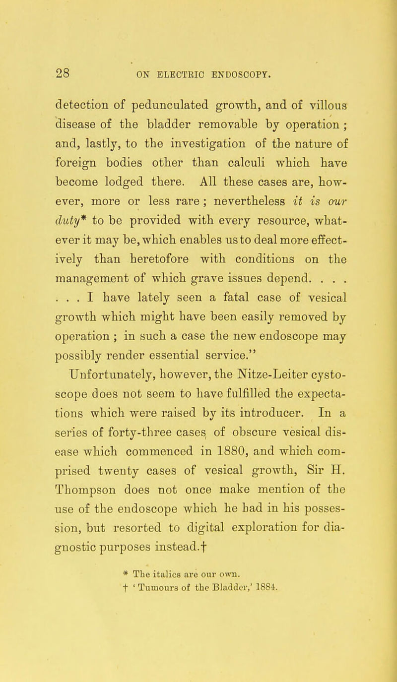 detection of pedunculated growth, and of villous disease of the bladder removable by operation; and, lastly, to the investigation of the nature of foreign bodies other than calculi which have become lodged there. All these cases are, how- ever, more or less rare ; nevertheless it is our duty* to be provided with every resource, what- ever it may be, which enables us to deal more effect- ively than heretofore with conditions on the management of which grave issues depend. . . . . . . I have lately seen a fatal case of vesical growth which might have been easily removed by operation ; in such a case the new endoscope may possibly render essential service. Unfortunately, however, the Nitze-Leiter cysto- scope does not seem to have fulfilled the expecta- tions which were raised by its introducer. In a series of forty-three cases, of obscure vesical dis- ease which commenced in 1880, and which com- prised twenty cases of vesical growth. Sir H. Thompson does not once make mention of the use of the endoscope which he had in his posses- sion, but resorted to digital exploration for dia- gnostic purposes instead.f * The italics are our own. t ' Tumours of the Bladder,' 188i.