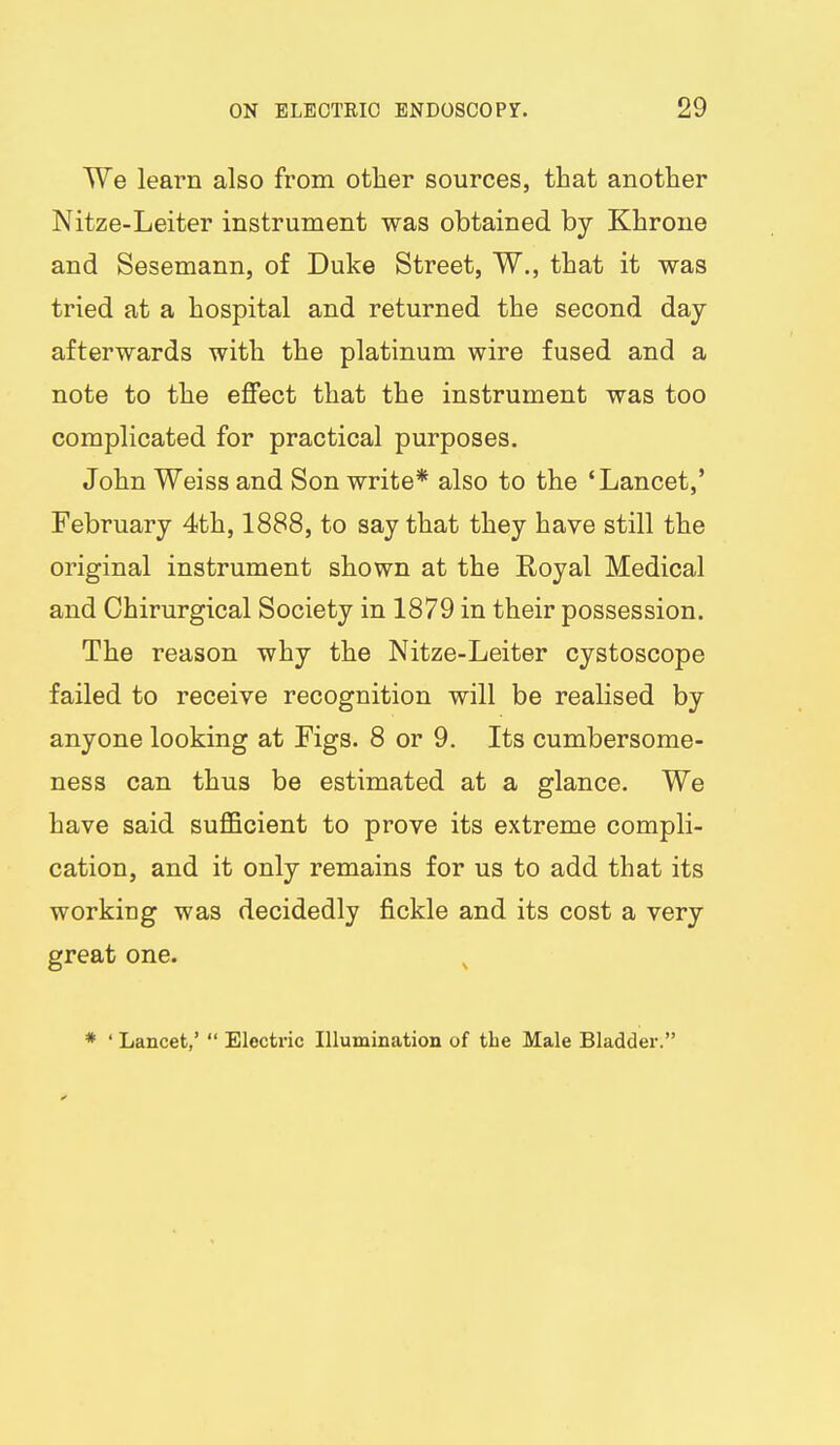 We learn also from other sources, that another Nitze-Leiter instrument was obtained by Khrone and Sesemann, of Duke Street, W., that it was tried at a hospital and returned the second day afterwards with the platinum wire fused and a note to the eflfect that the instrument was too complicated for practical purposes. John Weiss and Son write* also to the 'Lancet,' February 4th, 1888, to say that they have still the original instrument shown at the Royal Medical and Chirurgical Society in 1879 in their possession. The reason why the Nitze-Leiter cystoscope failed to receive recognition will be realised by anyone looking at Figs. 8 or 9. Its cumbersome- ness can thus be estimated at a glance. We have said suflQcient to prove its extreme compli- cation, and it only remains for us to add that its working was decidedly fickle and its cost a very great one. ^ * ' Lancet,'  Electric Illumination of the Male Bladder.