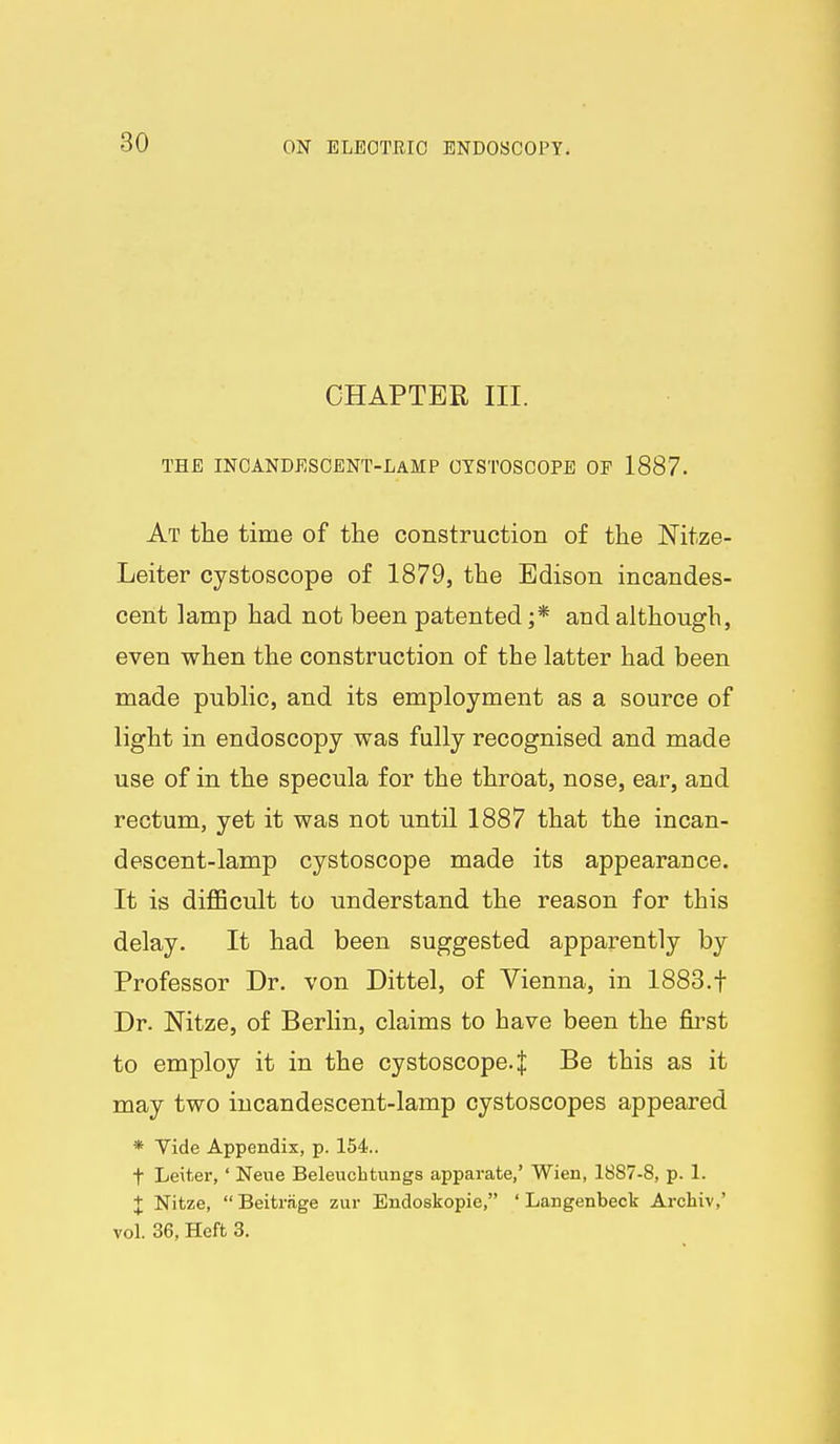CHAPTER III. THE INCANDESCENT-LAMP OYSTOSCOPB OP 1887. At the time of the construction of the Nitze- Leiter cystoscope of 1879, the Edison incandes- cent lamp had not been patented ;* and although, even when the construction of the latter had been made public, and its employment as a source of light in endoscopy was fully recognised and made use of in the specula for the throat, nose, ear, and rectum, yet it was not until 1887 that the incan- descent-lamp cystoscope made its appearance. It is diflScult to understand the reason for this delay. It had been suggested apparently by Professor Dr. von Dittel, of Vienna, in 1883.t Dr. Nitze, of Berlin, claims to have been the fii'st to employ it in the cystoscope. J Be this as it may two incandescent-lamp cystoscopes appeared * Tide Appendix, p. 154.. t Leiter,' Neue Beleuchtungs apparate,' Wien, 1887-8, p. 1. X Nitze, Beitriige zur Endoskopie, ' Langenbeck Archiv,' vol. 36, Heft 3,